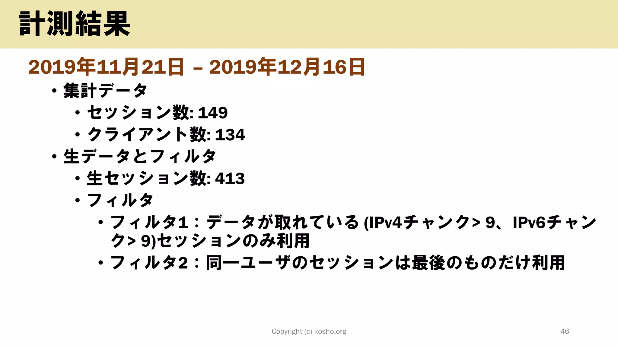 2019年11月21日 – 2019年12月16日
• 集計データ
• セッション数: 149
• クライアント数: 134
• 生データとフィルタ
• 生セッション数: 413
• フィルタ
• フィルタ1：データが取れている (IPv4チャンク> 9、IPv6チャン
ク> 9)セッションのみ利用
• フィルタ2：同一ユーザのセッションは最後のものだけ利用
Copyright (c) kosho.org 46
計測結果
 
