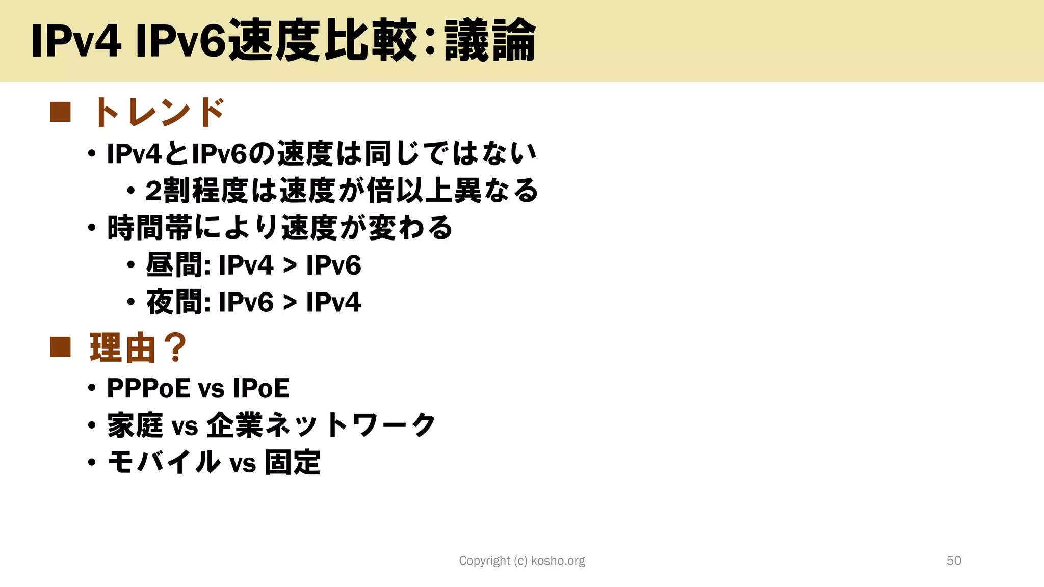 ◼ トレンド
• IPv4とIPv6の速度は同じではない
• 2割程度は速度が倍以上異なる
• 時間帯により速度が変わる
• 昼間: IPv4 > IPv6
• 夜間: IPv6 > IPv4
◼ 理由？
• PPPoE vs IPoE
• 家庭 vs 企業ネットワーク
• モバイル vs 固定
Copyright (c) kosho.org 50
IPv4 IPv6速度比較：議論
 