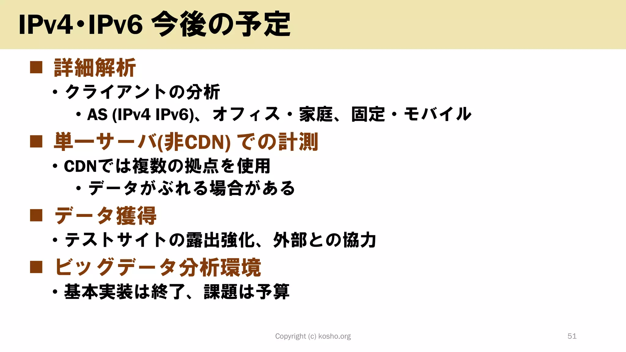 ◼ 詳細解析
• クライアントの分析
• AS (IPv4 IPv6)、オフィス・家庭、固定・モバイル
◼ 単一サーバ(非CDN) での計測
• CDNでは複数の拠点を使用
• データがぶれる場合がある
◼ データ獲得
• テストサイトの露出強化、外部との協力
◼ ビッグデータ分析環境
• 基本実装は終了、課題は予算
Copyright (c) kosho.org 51
IPv4・IPv6 今後の予定
 