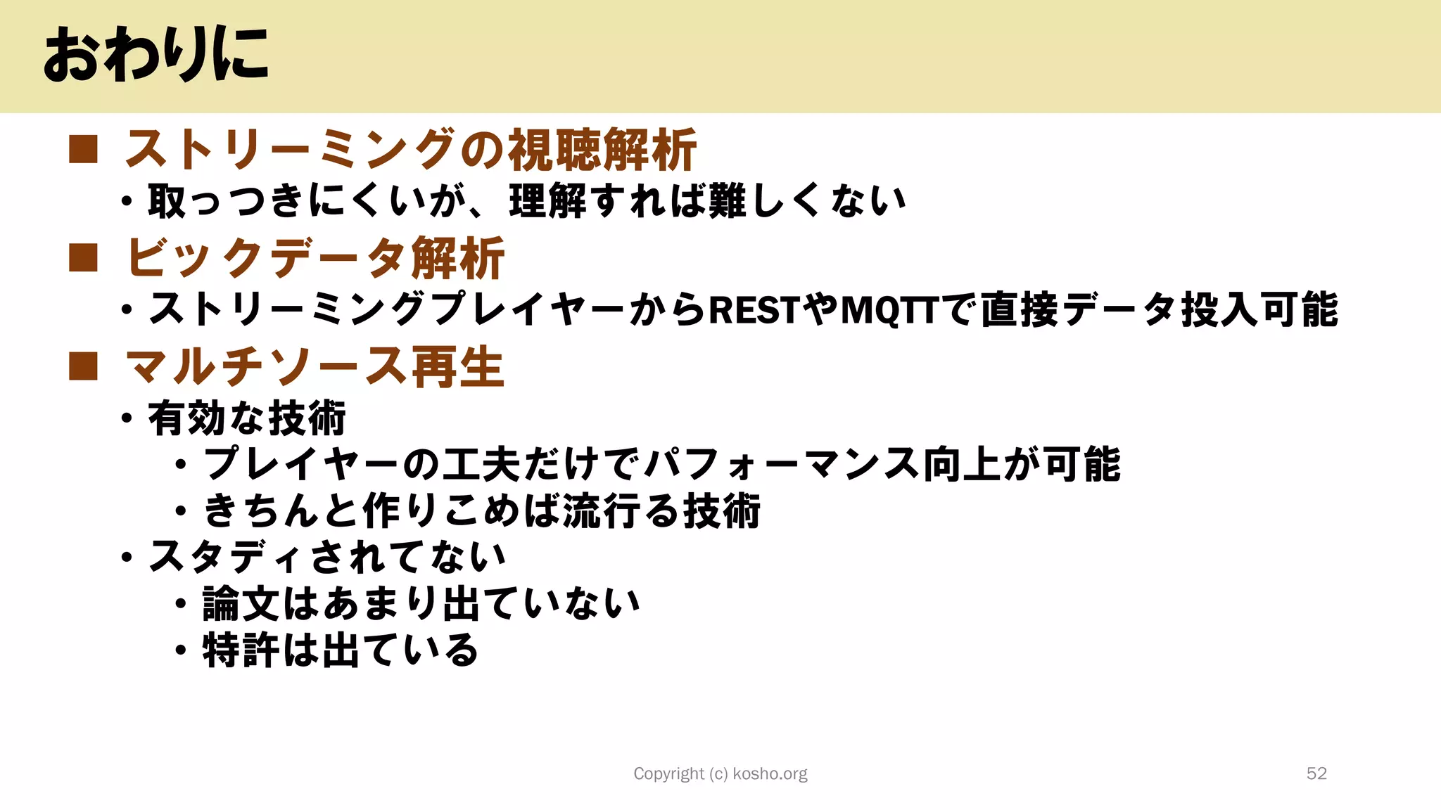 ◼ ストリーミングの視聴解析
• 取っつきにくいが、理解すれば難しくない
◼ ビックデータ解析
• ストリーミングプレイヤーからRESTやMQTTで直接データ投入可能
◼ マルチソース再生
• 有効な技術
• プレイヤーの工夫だけでパフォーマンス向上が可能
• きちんと作りこめば流行る技術
• スタディされてない
• 論文はあまり出ていない
• 特許は出ている
Copyright (c) kosho.org 52
おわりに
 