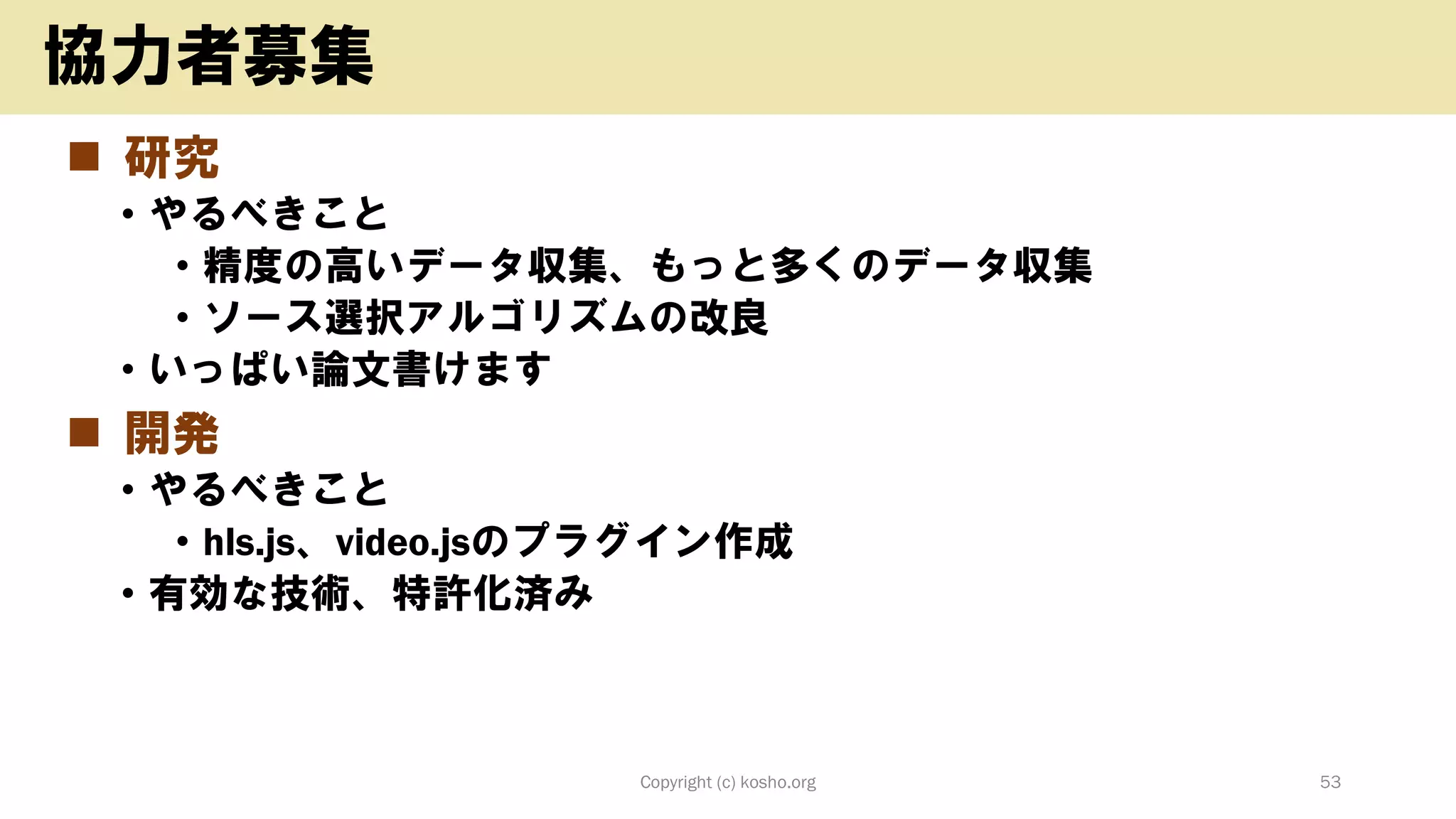◼ 研究
• やるべきこと
• 精度の高いデータ収集、もっと多くのデータ収集
• ソース選択アルゴリズムの改良
• いっぱい論文書けます
◼ 開発
• やるべきこと
• hls.js、video.jsのプラグイン作成
• 有効な技術、特許化済み
Copyright (c) kosho.org 53
協力者募集
 