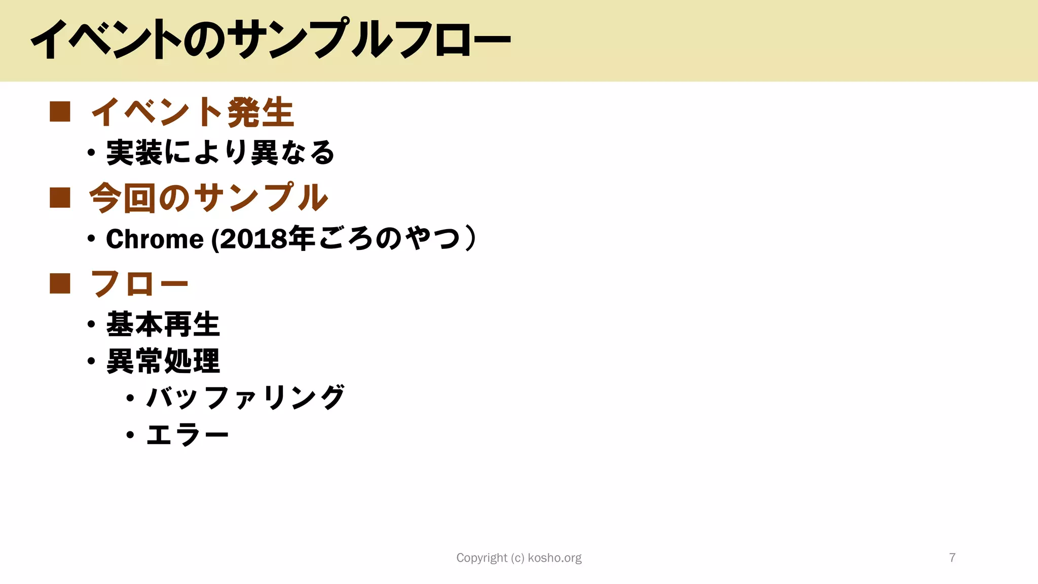◼ イベント発生
• 実装により異なる
◼ 今回のサンプル
• Chrome (2018年ごろのやつ）
◼ フロー
• 基本再生
• 異常処理
• バッファリング
• エラー
Copyright (c) kosho.org 7
イベントのサンプルフロー
 
