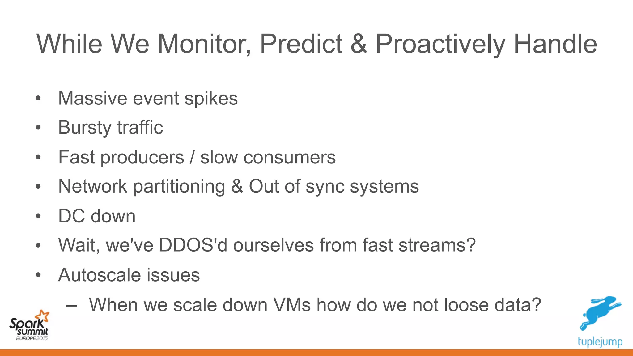 While We Monitor, Predict & Proactively Handle
• Massive event spikes
• Bursty traffic
• Fast producers / slow consumers
• Network partitioning & Out of sync systems
• DC down
• Wait, we've DDOS'd ourselves from fast streams?
• Autoscale issues
– When we scale down VMs how do we not lose data?
 