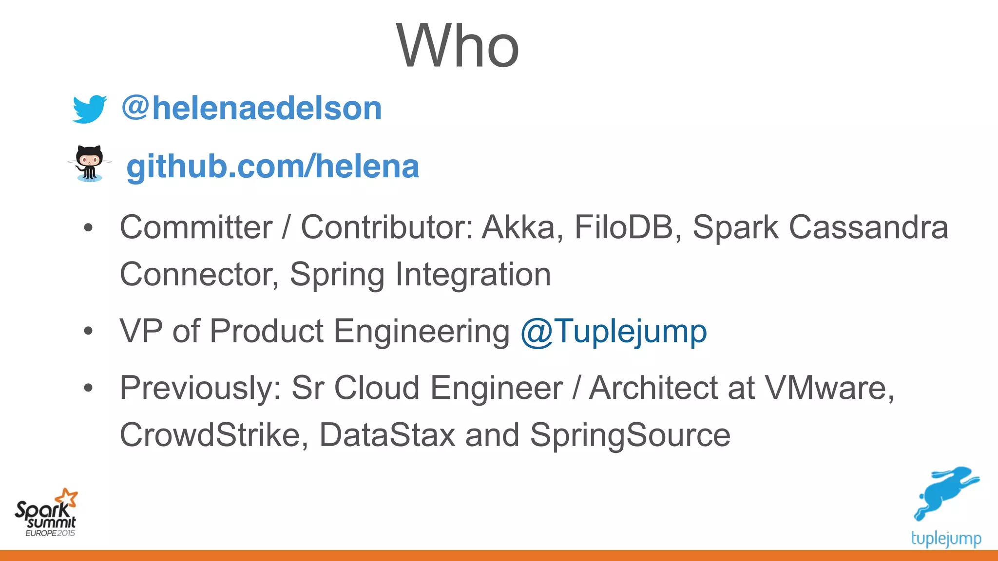 • Committer / Contributor: Akka, FiloDB, Spark Cassandra
Connector, Spring Integration
• VP of Product Engineering @Tuplejump
• Previously: Sr Cloud Engineer / Architect at VMware,
CrowdStrike, DataStax and SpringSource
Who
@helenaedelson
github.com/helena
 