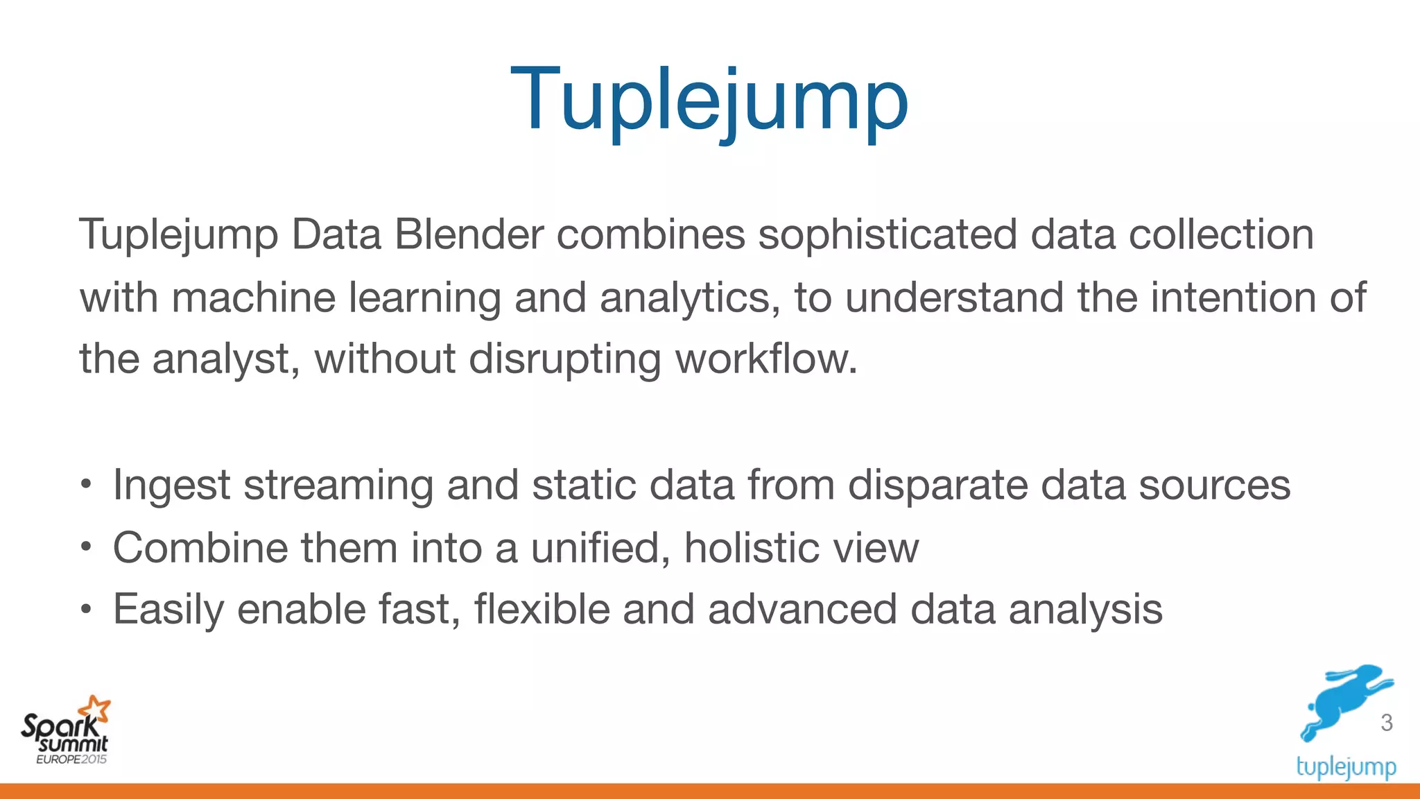 Tuplejump
Tuplejump Data Blender combines sophisticated data collection
with machine learning and analytics, to understand the intention of
the analyst, without disrupting workﬂow.

• Ingest streaming and static data from disparate data sources

• Combine them into a uniﬁed, holistic view 

• Easily enable fast, ﬂexible and advanced data analysis
3
 