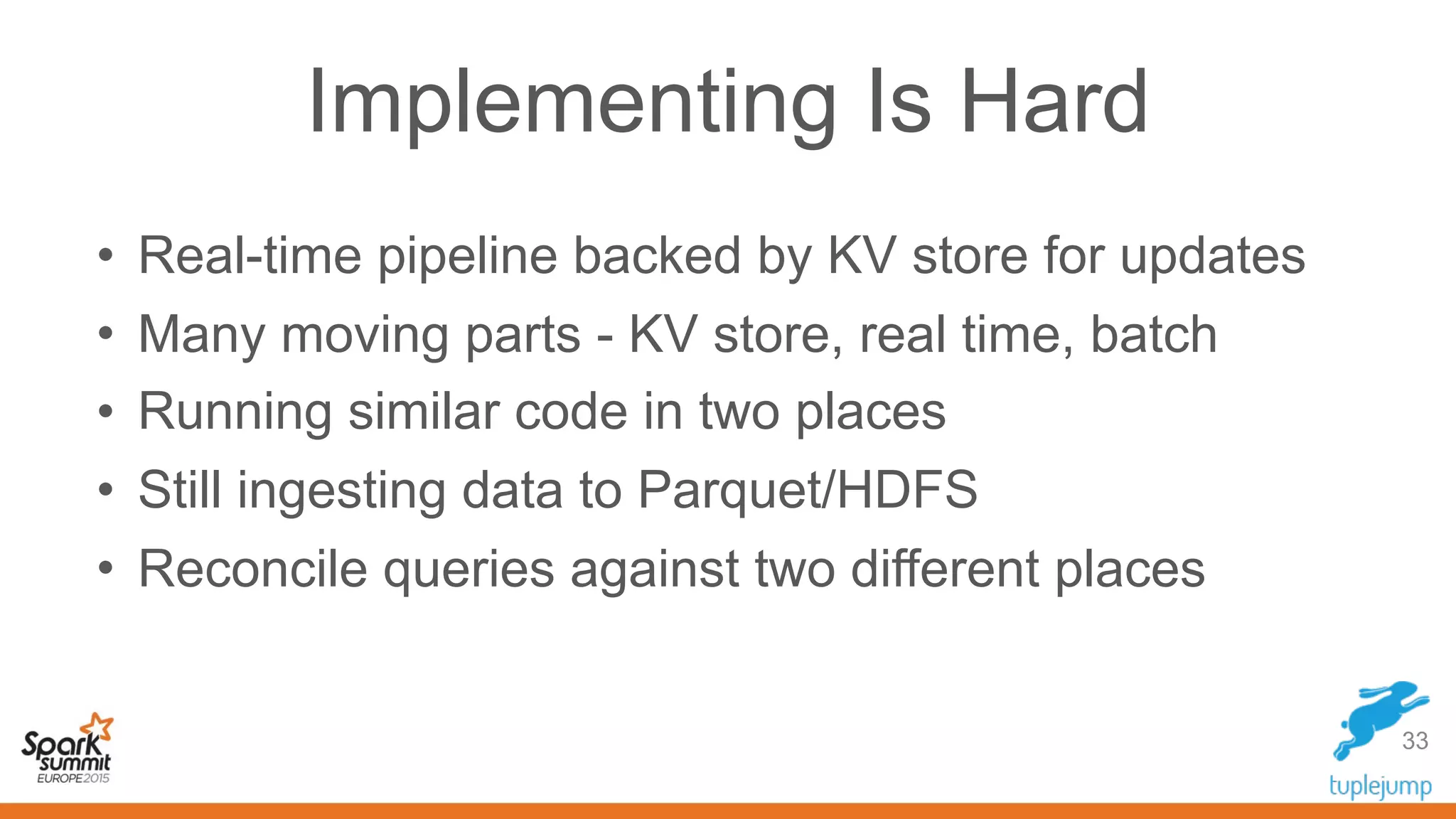 Implementing Is Hard
33
• Real-time pipeline backed by KV store for updates
• Many moving parts - KV store, real time, batch
• Running similar code in two places
• Still ingesting data to Parquet/HDFS
• Reconcile queries against two different places
 