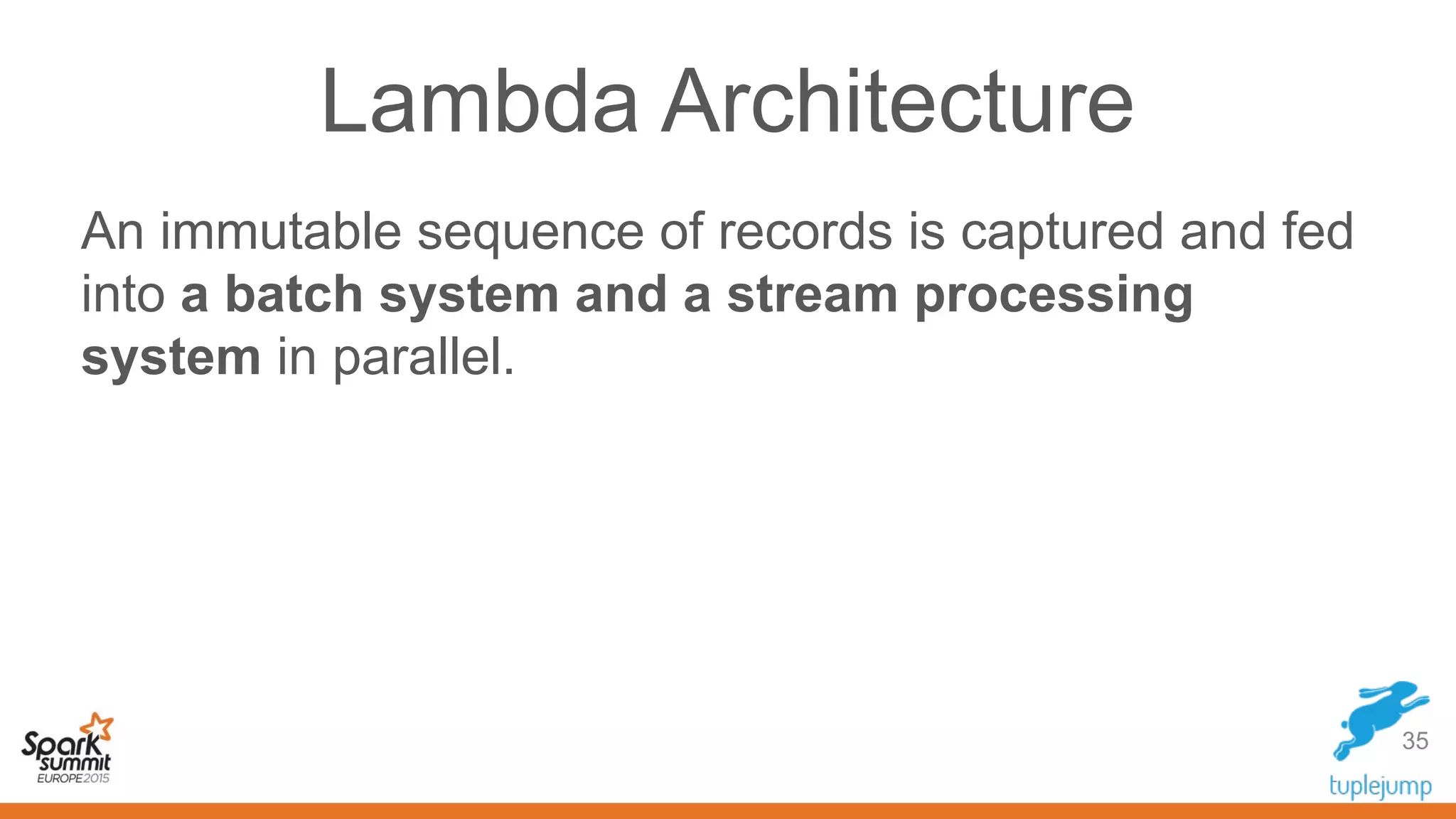 Lambda Architecture
An immutable sequence of records is captured and fed
into a batch system and a stream processing
system in parallel.
35
 