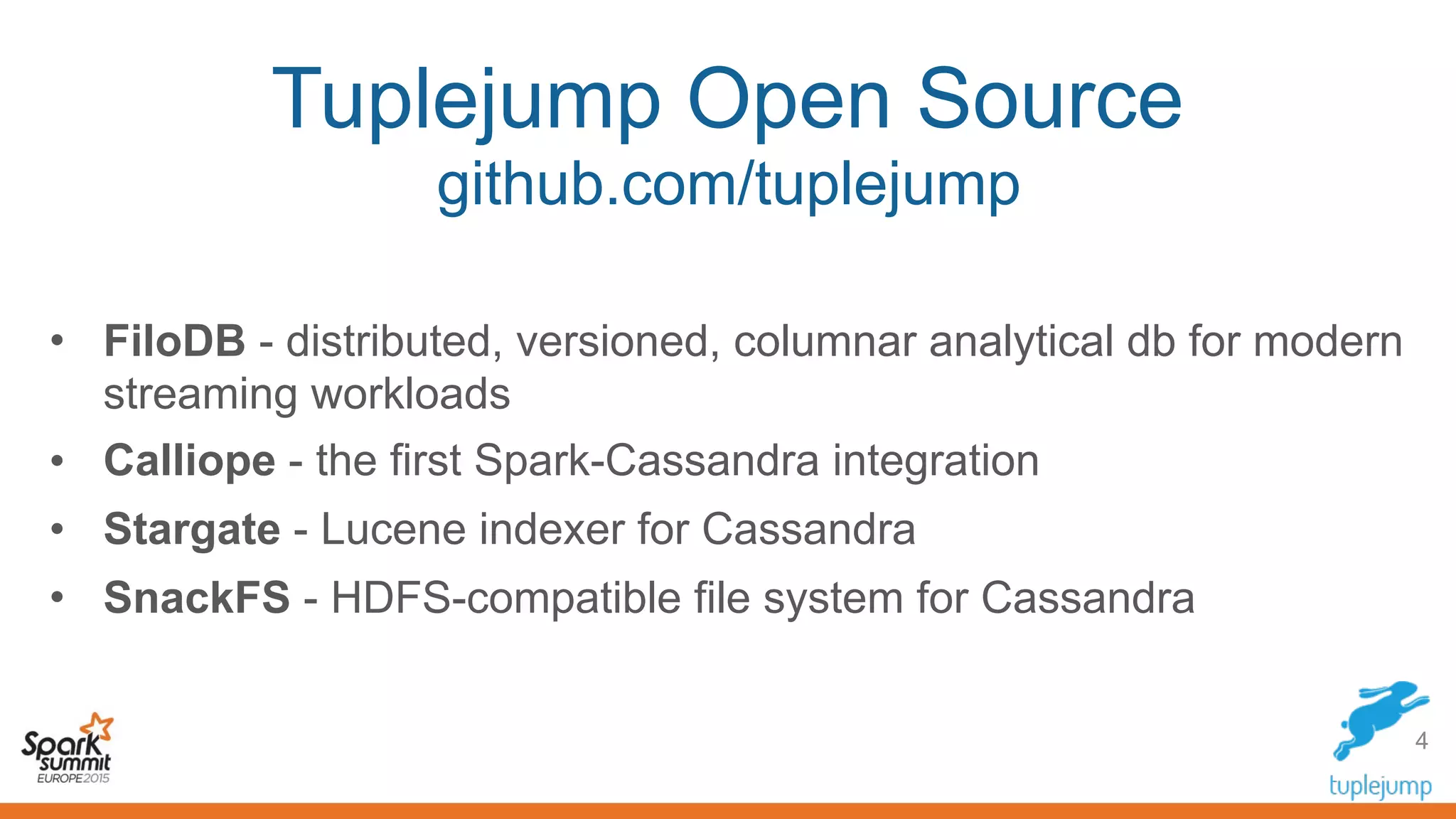 Tuplejump Open Source
github.com/tuplejump
• FiloDB - distributed, versioned, columnar analytical db for modern
streaming workloads
• Calliope - the first Spark-Cassandra integration
• Stargate - Lucene indexer for Cassandra
• SnackFS - HDFS-compatible file system for Cassandra
4
 