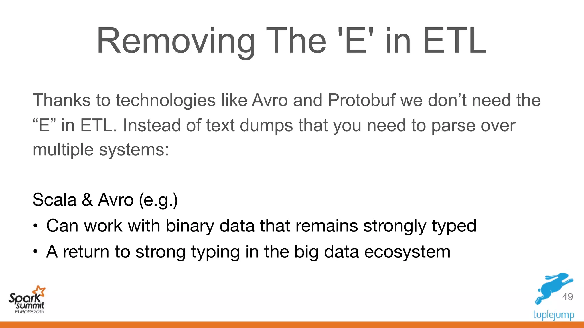 Removing The 'E' in ETL
Thanks to technologies like Avro and Protobuf we don’t need the
“E” in ETL. Instead of text dumps that you need to parse over
multiple systems:
Scala & Avro (e.g.)

• Can work with binary data that remains strongly typed

• A return to strong typing in the big data ecosystem
49
 