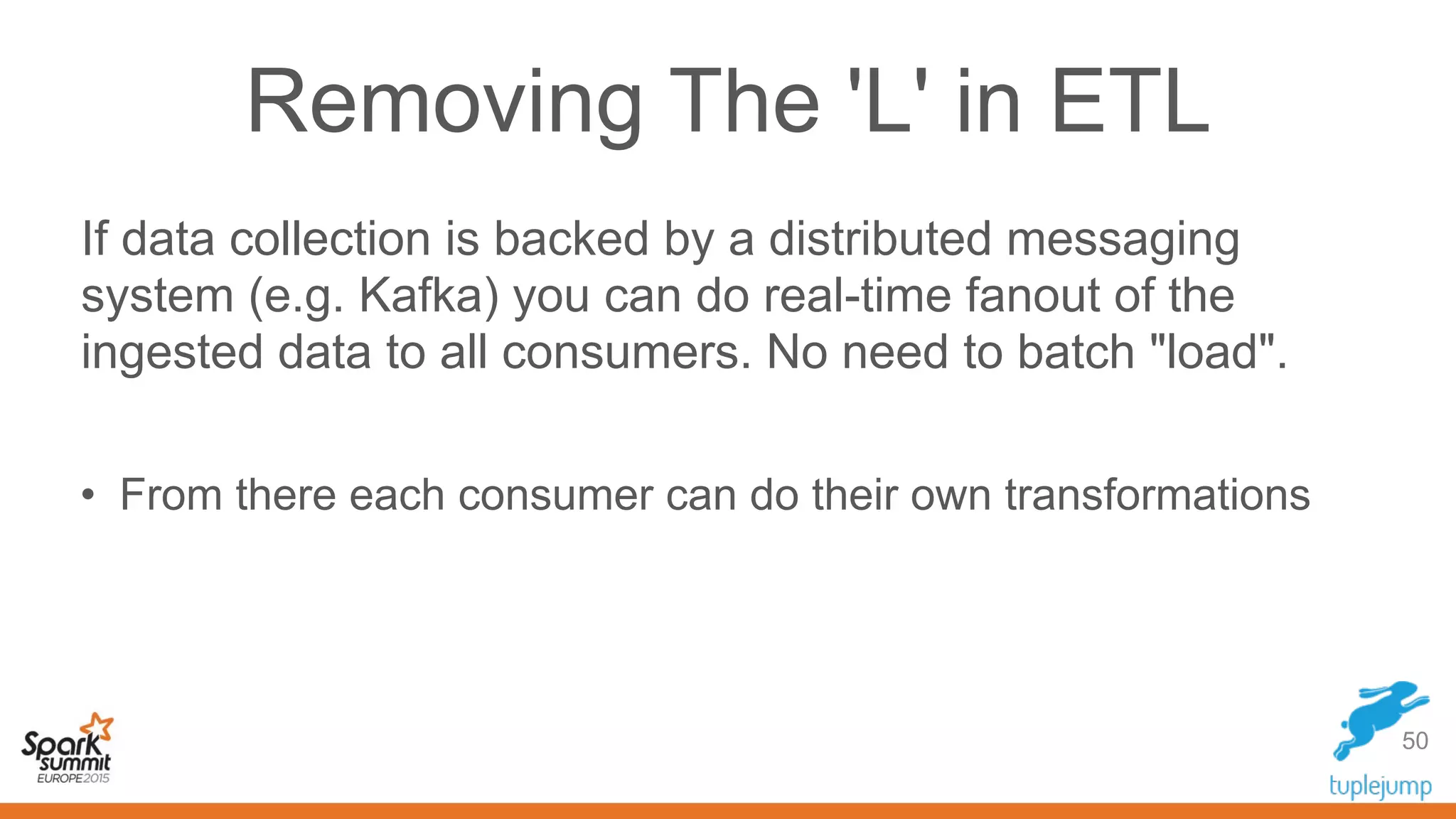 Removing The 'L' in ETL
If data collection is backed by a distributed messaging
system (e.g. Kafka) you can do real-time fanout of the
ingested data to all consumers. No need to batch "load".
• From there each consumer can do their own transformations
50
 