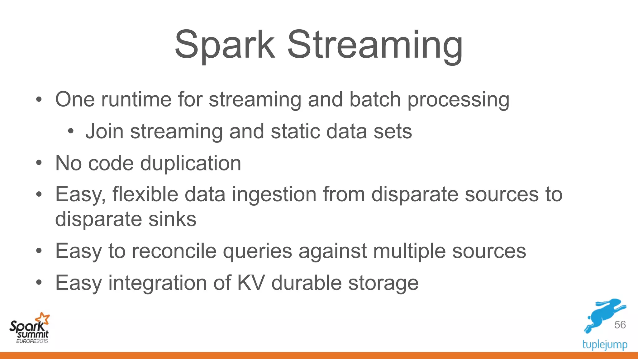 Spark Streaming
• One runtime for streaming and batch processing
• Join streaming and static data sets
• No code duplication
• Easy, flexible data ingestion from disparate sources to
disparate sinks
• Easy to reconcile queries against multiple sources
• Easy integration of KV durable storage
56
 