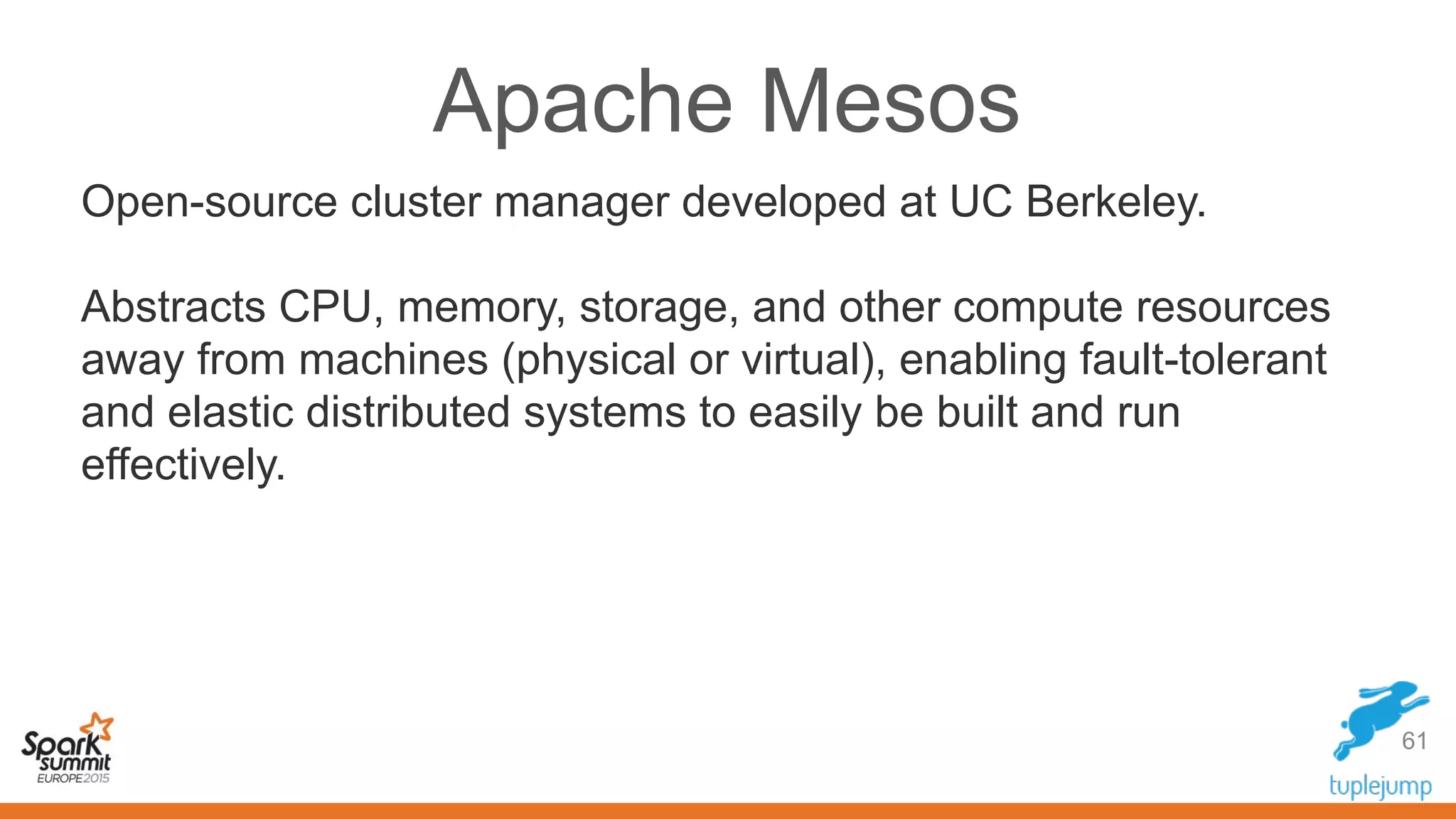 Apache Mesos
Open-source cluster manager developed at UC Berkeley.
Abstracts CPU, memory, storage, and other compute resources
away from machines (physical or virtual), enabling fault-tolerant
and elastic distributed systems to easily be built and run
effectively.
61
 