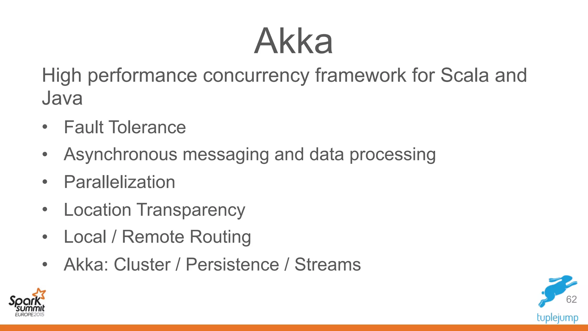 Akka
High performance concurrency framework for Scala and
Java
• Fault Tolerance
• Asynchronous messaging and data processing
• Parallelization
• Location Transparency
• Local / Remote Routing
• Akka: Cluster / Persistence / Streams
62
 