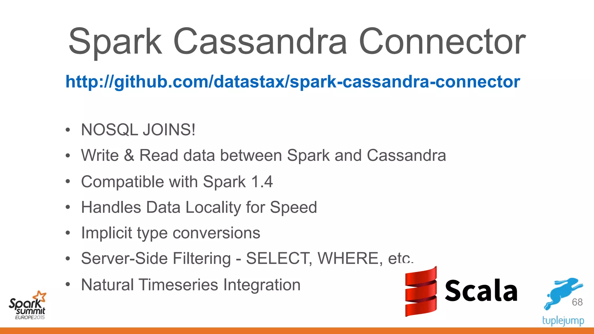 Spark Cassandra Connector
• NOSQL JOINS!
• Write & Read data between Spark and Cassandra
• Compatible with Spark 1.4
• Handles Data Locality for Speed
• Implicit type conversions
• Server-Side Filtering - SELECT, WHERE, etc.
• Natural Timeseries Integration
68
http://github.com/datastax/spark-cassandra-connector
 