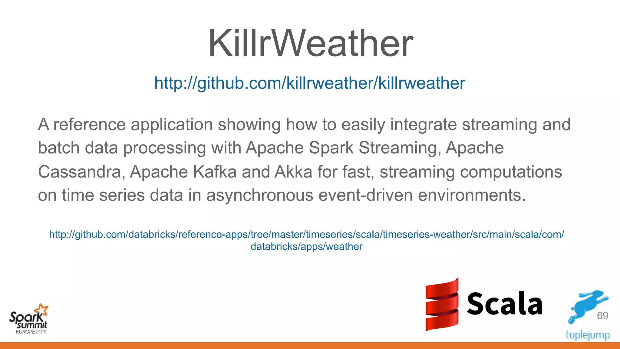 KillrWeather
69
http://github.com/killrweather/killrweather
A reference application showing how to easily integrate streaming and
batch data processing with Apache Spark Streaming, Apache
Cassandra, Apache Kafka and Akka for fast, streaming computations
on time series data in asynchronous event-driven environments.
http://github.com/databricks/reference-apps/tree/master/timeseries/scala/timeseries-weather/src/main/scala/com/
databricks/apps/weather
 