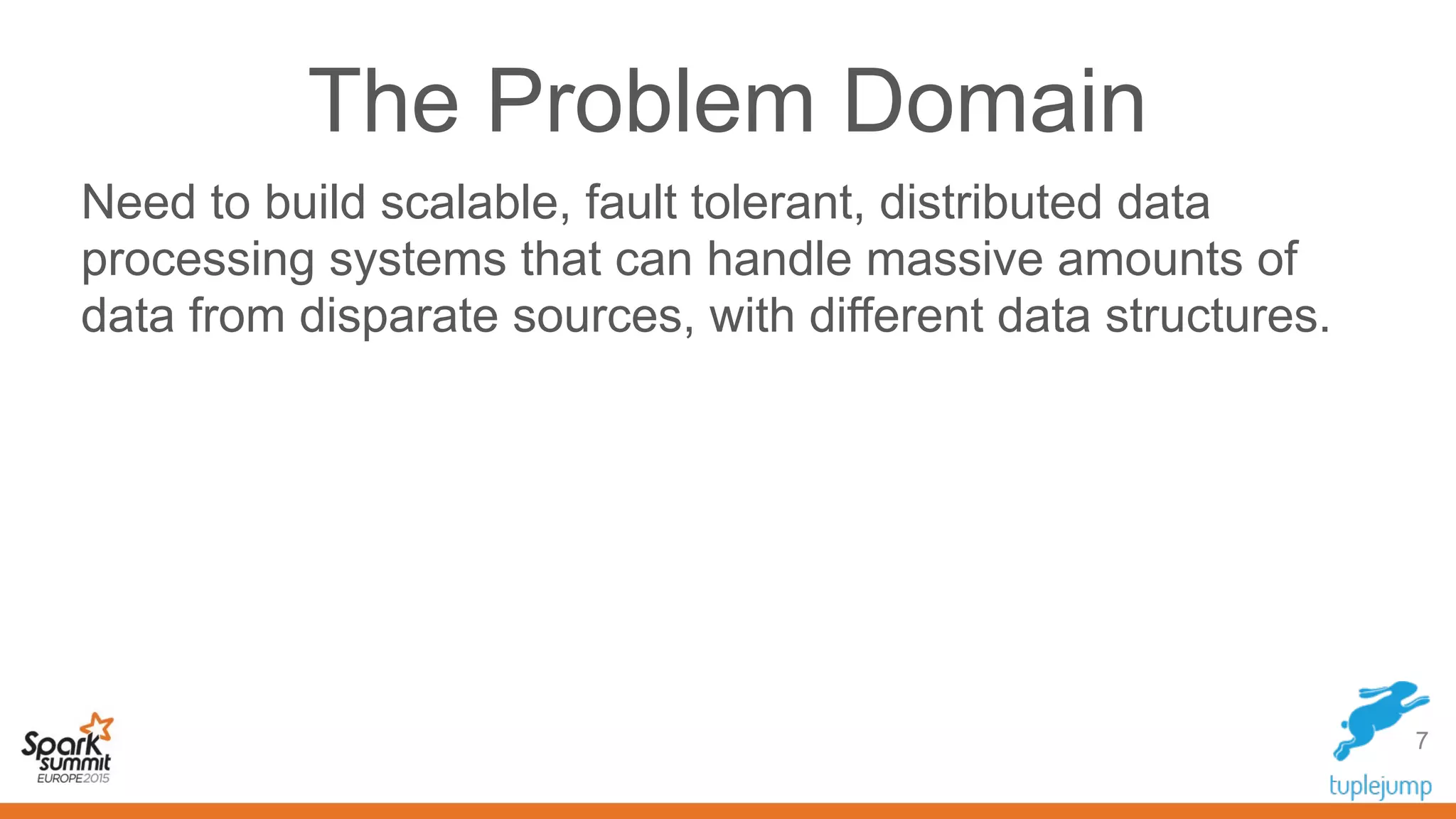 The Problem Domain
Need to build scalable, fault tolerant, distributed data
processing systems that can handle massive amounts of
data from disparate sources, with different data structures.
7
 