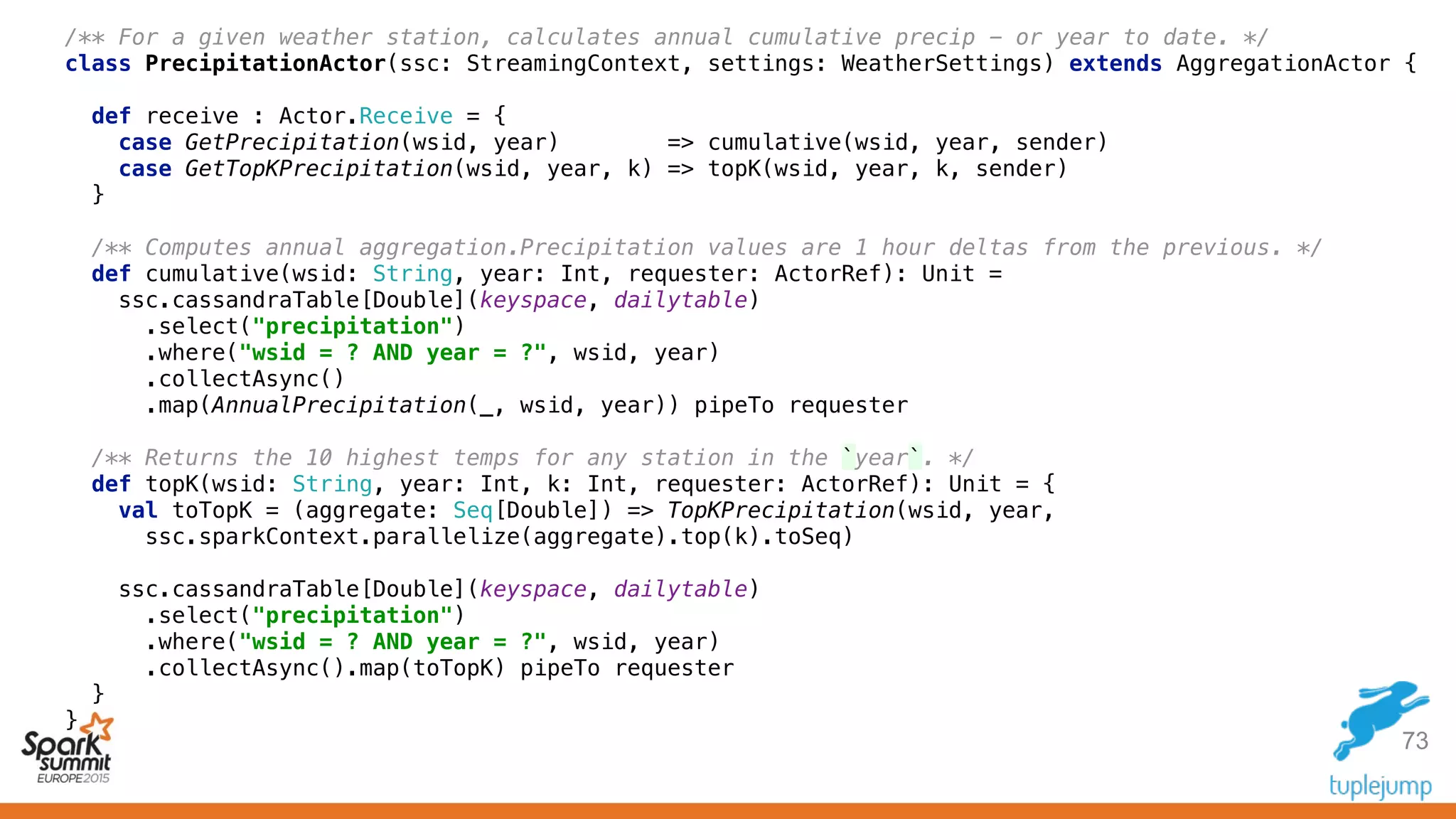 73
/** For a given weather station, calculates annual cumulative precip - or year to date. */ 
class PrecipitationActor(ssc: StreamingContext, settings: WeatherSettings) extends AggregationActor { 
 
def receive : Actor.Receive = { 
case GetPrecipitation(wsid, year) => cumulative(wsid, year, sender) 
case GetTopKPrecipitation(wsid, year, k) => topK(wsid, year, k, sender) 
} 
 
/** Computes annual aggregation.Precipitation values are 1 hour deltas from the previous. */ 
def cumulative(wsid: String, year: Int, requester: ActorRef): Unit = 
ssc.cassandraTable[Double](keyspace, dailytable) 
.select("precipitation") 
.where("wsid = ? AND year = ?", wsid, year) 
.collectAsync() 
.map(AnnualPrecipitation(_, wsid, year)) pipeTo requester 
 
/** Returns the 10 highest temps for any station in the `year`. */ 
def topK(wsid: String, year: Int, k: Int, requester: ActorRef): Unit = { 
val toTopK = (aggregate: Seq[Double]) => TopKPrecipitation(wsid, year, 
ssc.sparkContext.parallelize(aggregate).top(k).toSeq) 
 
ssc.cassandraTable[Double](keyspace, dailytable) 
.select("precipitation") 
.where("wsid = ? AND year = ?", wsid, year) 
.collectAsync().map(toTopK) pipeTo requester 
} 
}
 