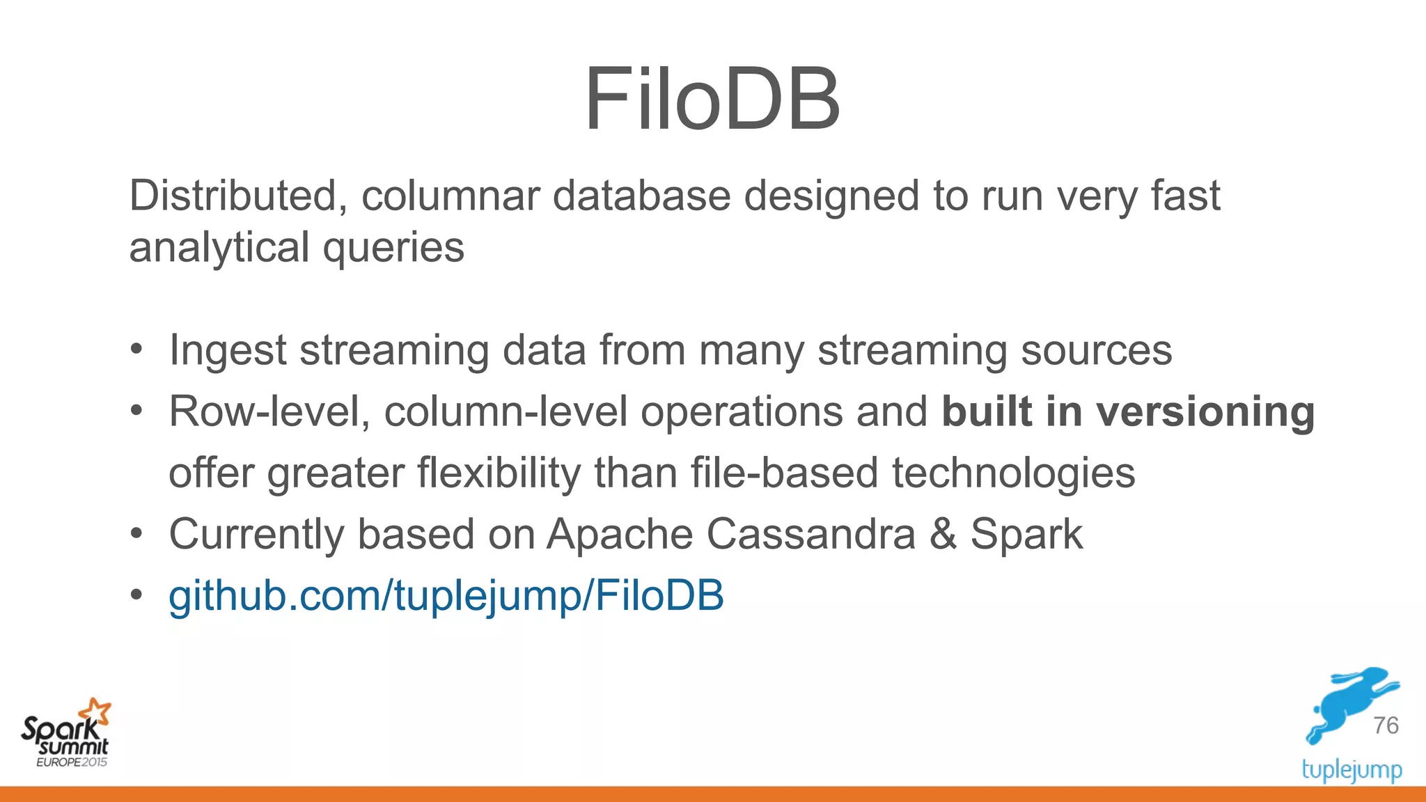 FiloDB
Distributed, columnar database designed to run very fast
analytical queries
• Ingest streaming data from many streaming sources
• Row-level, column-level operations and built in versioning
offer greater flexibility than file-based technologies
• Currently based on Apache Cassandra & Spark
• github.com/tuplejump/FiloDB
76
 