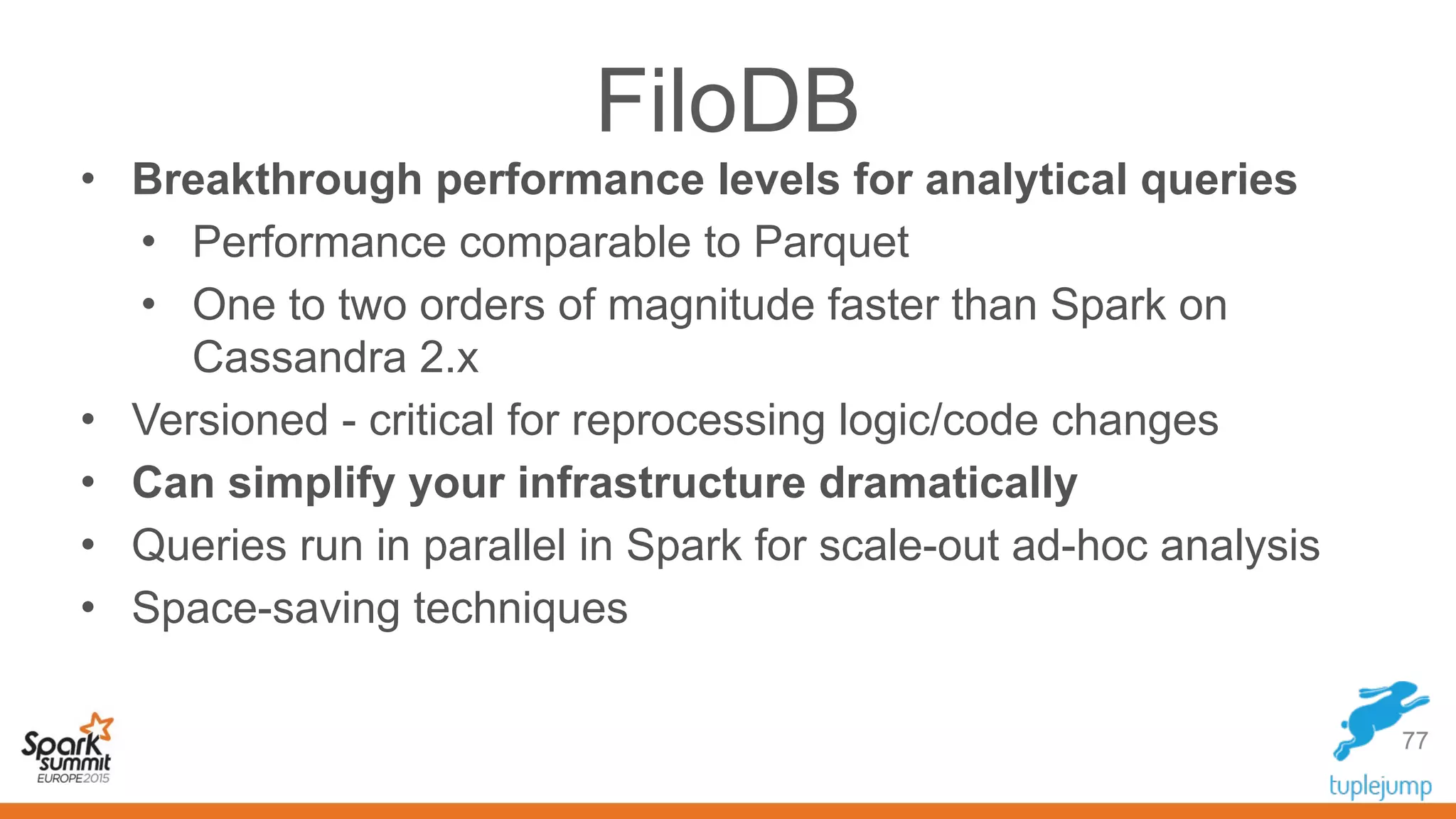 FiloDB
• Breakthrough performance levels for analytical queries
• Performance comparable to Parquet
• One to two orders of magnitude faster than Spark on
Cassandra 2.x
• Versioned - critical for reprocessing logic/code changes
• Can simplify your infrastructure dramatically
• Queries run in parallel in Spark for scale-out ad-hoc analysis
• Space-saving techniques
77
 