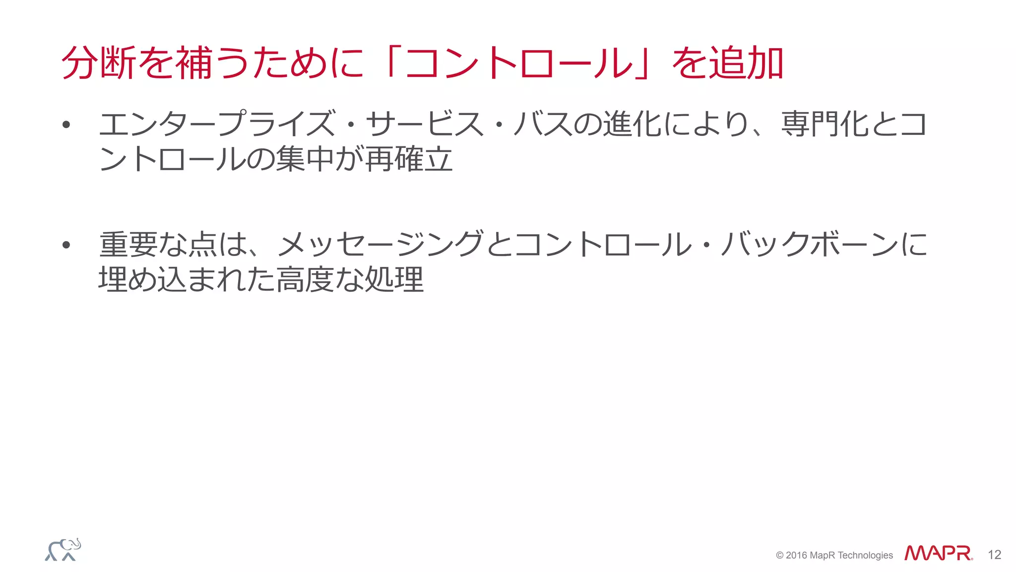 ®
© 2016 MapR Technologies 12
分断を補うために「コントロール」を追加
•  エンタープライズ・サービス・バスの進化により、専⾨化とコ
ントロールの集中が再確⽴
•  重要な点は、メッセージングとコントロール・バックボーンに
埋め込まれた⾼度な処理
 