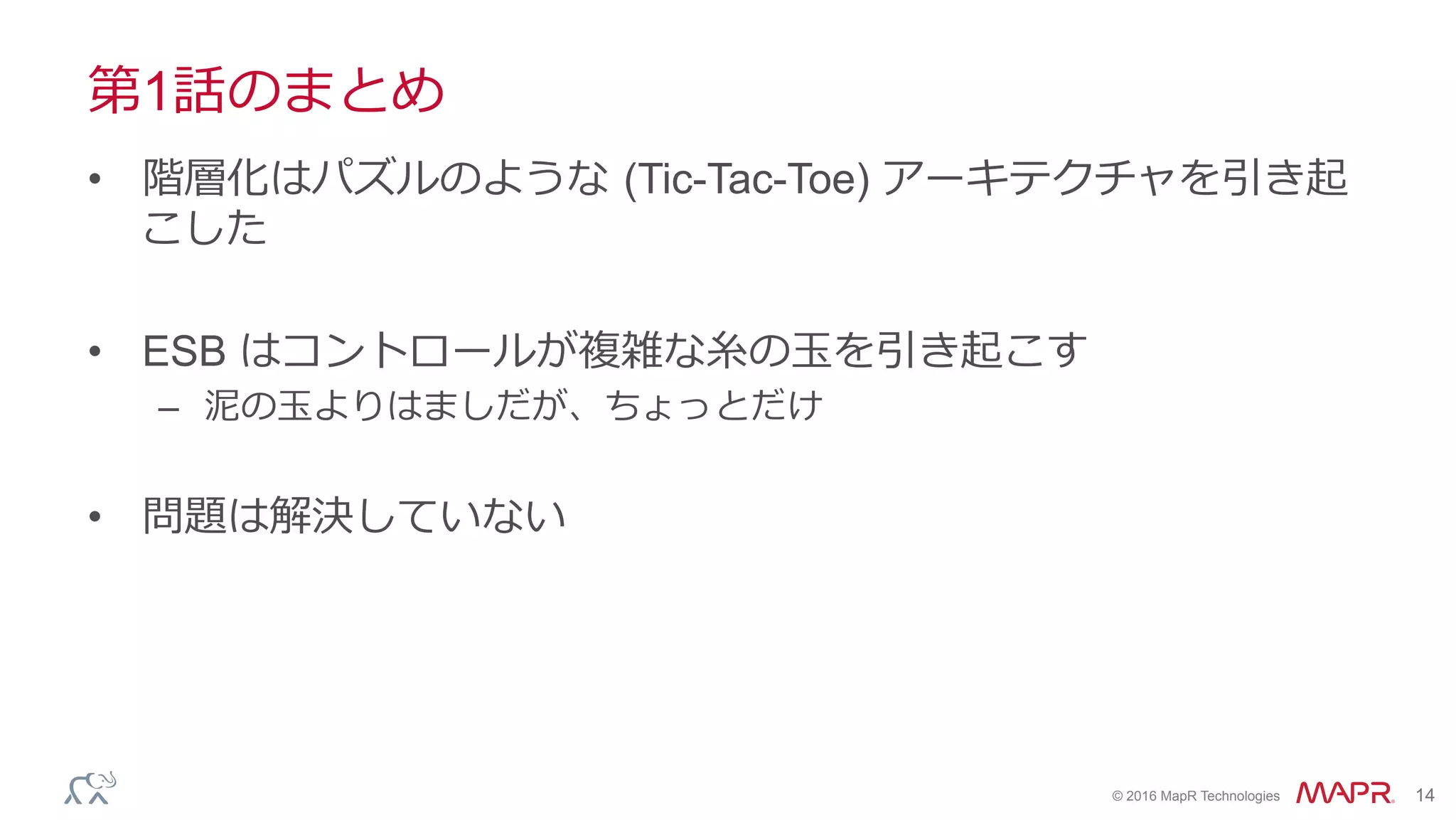 ®
© 2016 MapR Technologies 14
第1話のまとめ
•  階層化はパズルのような (Tic-Tac-Toe) アーキテクチャを引き起
こした
•  ESB はコントロールが複雑な⽷の⽟を引き起こす
–  泥の⽟よりはましだが、ちょっとだけ
•  問題は解決していない
 