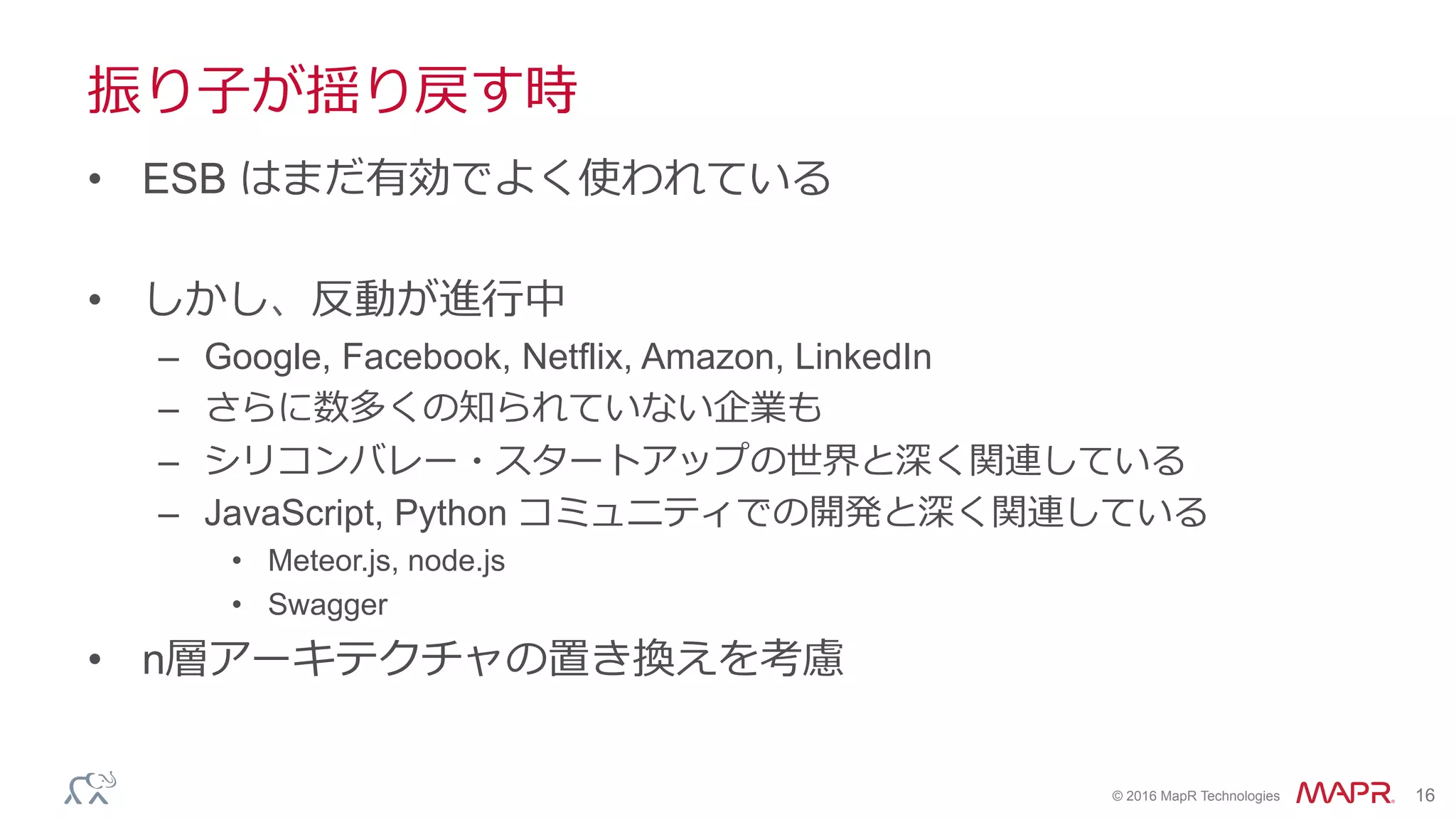 ®
© 2016 MapR Technologies 16
振り⼦が揺り戻す時
•  ESB はまだ有効でよく使われている
•  しかし、反動が進⾏中
–  Google, Facebook, Netflix, Amazon, LinkedIn
–  さらに数多くの知られていない企業も
–  シリコンバレー・スタートアップの世界と深く関連している
–  JavaScript, Python コミュニティでの開発と深く関連している
•  Meteor.js, node.js
•  Swagger
•  n層アーキテクチャの置き換えを考慮
 