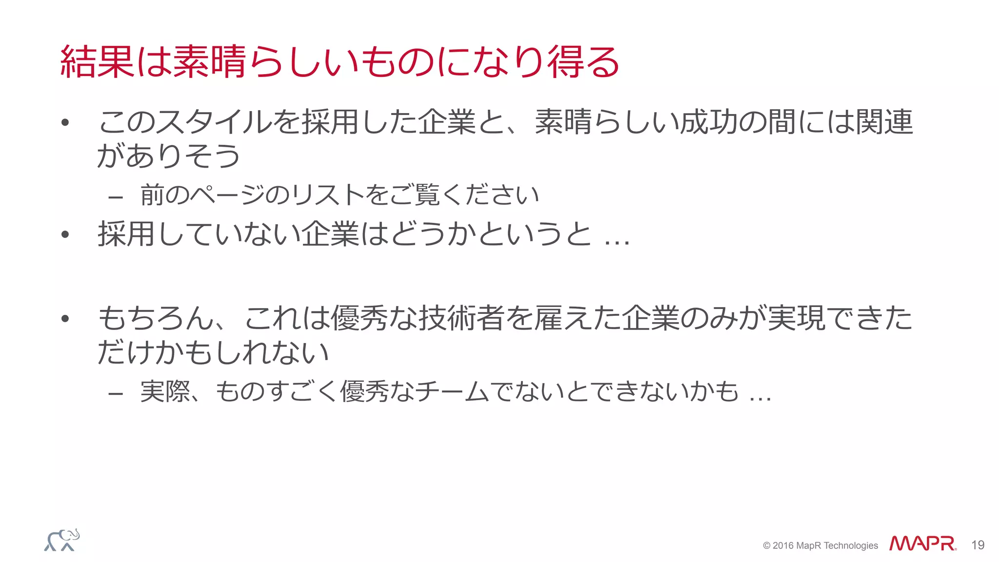 ®
© 2016 MapR Technologies 19
結果は素晴らしいものになり得る
•  このスタイルを採⽤した企業と、素晴らしい成功の間には関連
がありそう
–  前のページのリストをご覧ください
•  採⽤していない企業はどうかというと …
•  もちろん、これは優秀な技術者を雇えた企業のみが実現できた
だけかもしれない
–  実際、ものすごく優秀なチームでないとできないかも …
 