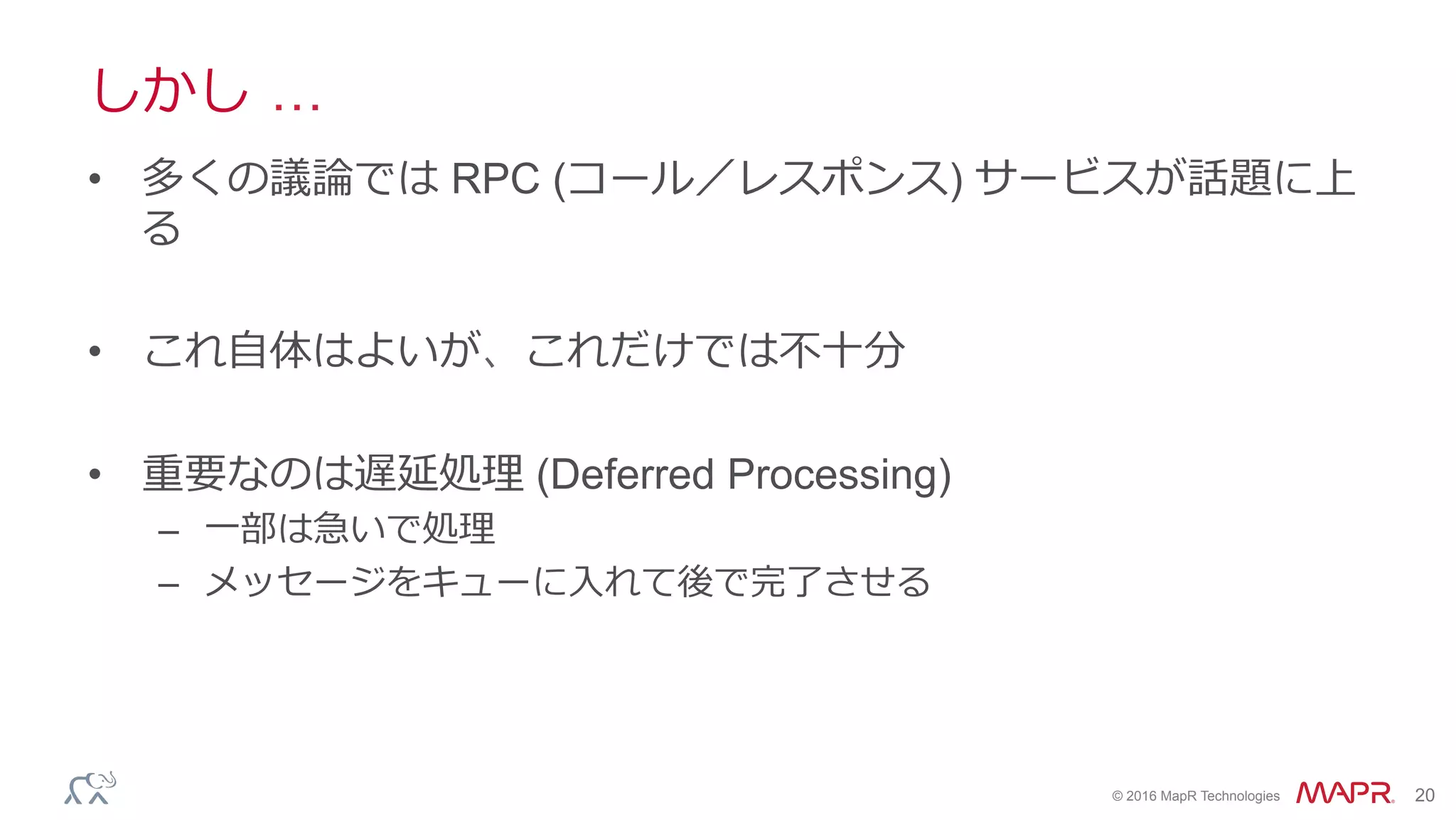 ®
© 2016 MapR Technologies 20
しかし …
•  多くの議論では RPC (コール／レスポンス) サービスが話題に上
る
•  これ⾃体はよいが、これだけでは不⼗分
•  重要なのは遅延処理 (Deferred Processing)
–  ⼀部は急いで処理
–  メッセージをキューに⼊れて後で完了させる
 