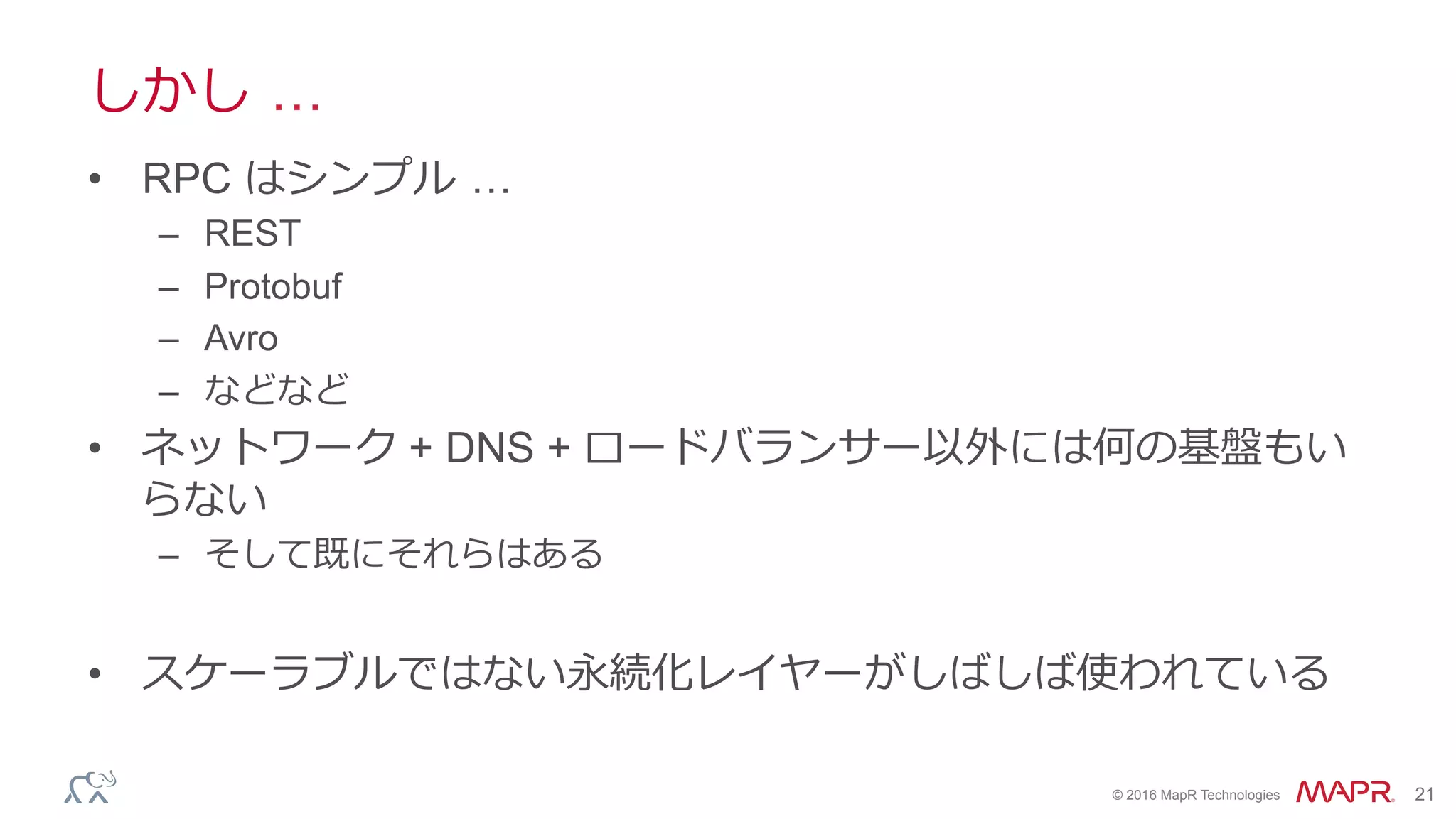 ®
© 2016 MapR Technologies 21
しかし …
•  RPC はシンプル …
–  REST
–  Protobuf
–  Avro
–  などなど
•  ネットワーク + DNS + ロードバランサー以外には何の基盤もい
らない
–  そして既にそれらはある
•  スケーラブルではない永続化レイヤーがしばしば使われている
 