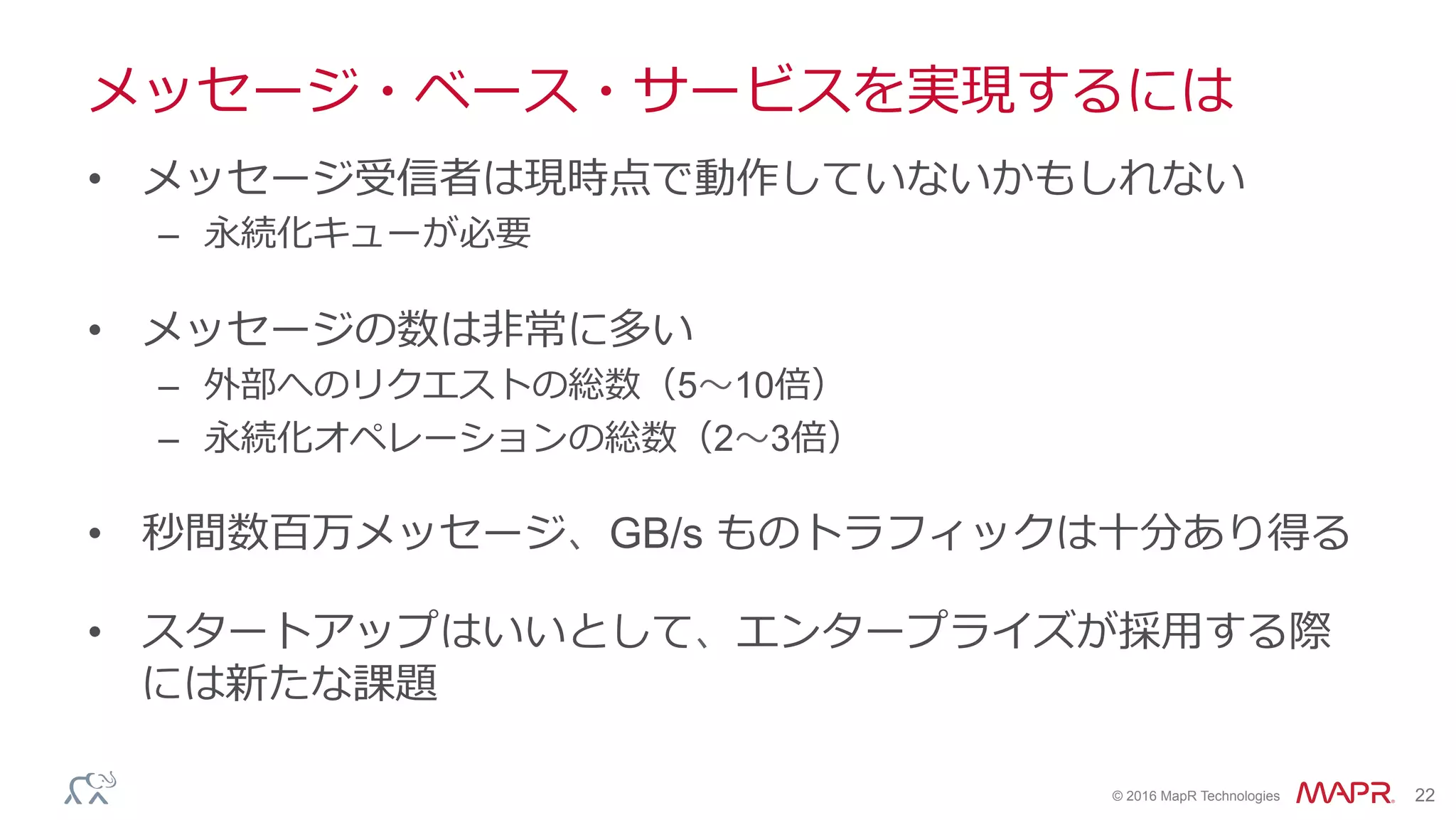 ®
© 2016 MapR Technologies 22
メッセージ・ベース・サービスを実現するには
•  メッセージ受信者は現時点で動作していないかもしれない
–  永続化キューが必要
•  メッセージの数は⾮常に多い
–  外部へのリクエストの総数（5〜10倍）
–  永続化オペレーションの総数（2〜3倍）
•  秒間数百万メッセージ、GB/s ものトラフィックは⼗分あり得る
•  スタートアップはいいとして、エンタープライズが採⽤する際
には新たな課題
 