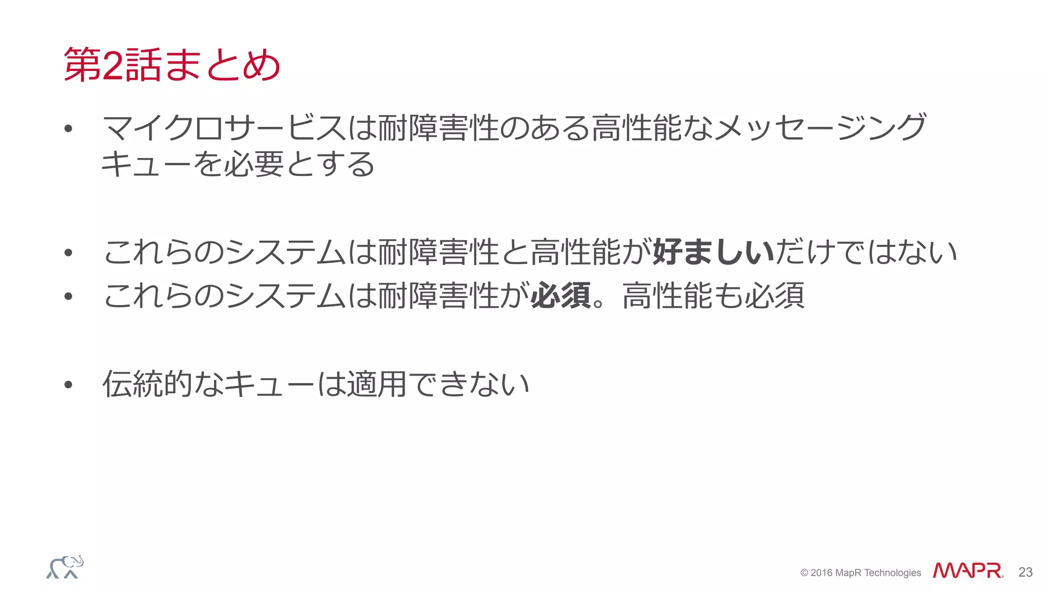 ®
© 2016 MapR Technologies 23
第2話まとめ
•  マイクロサービスは耐障害性のある⾼性能なメッセージング
キューを必要とする
•  これらのシステムは耐障害性と⾼性能が好ましいだけではない
•  これらのシステムは耐障害性が必須。⾼性能も必須
•  伝統的なキューは適⽤できない
 