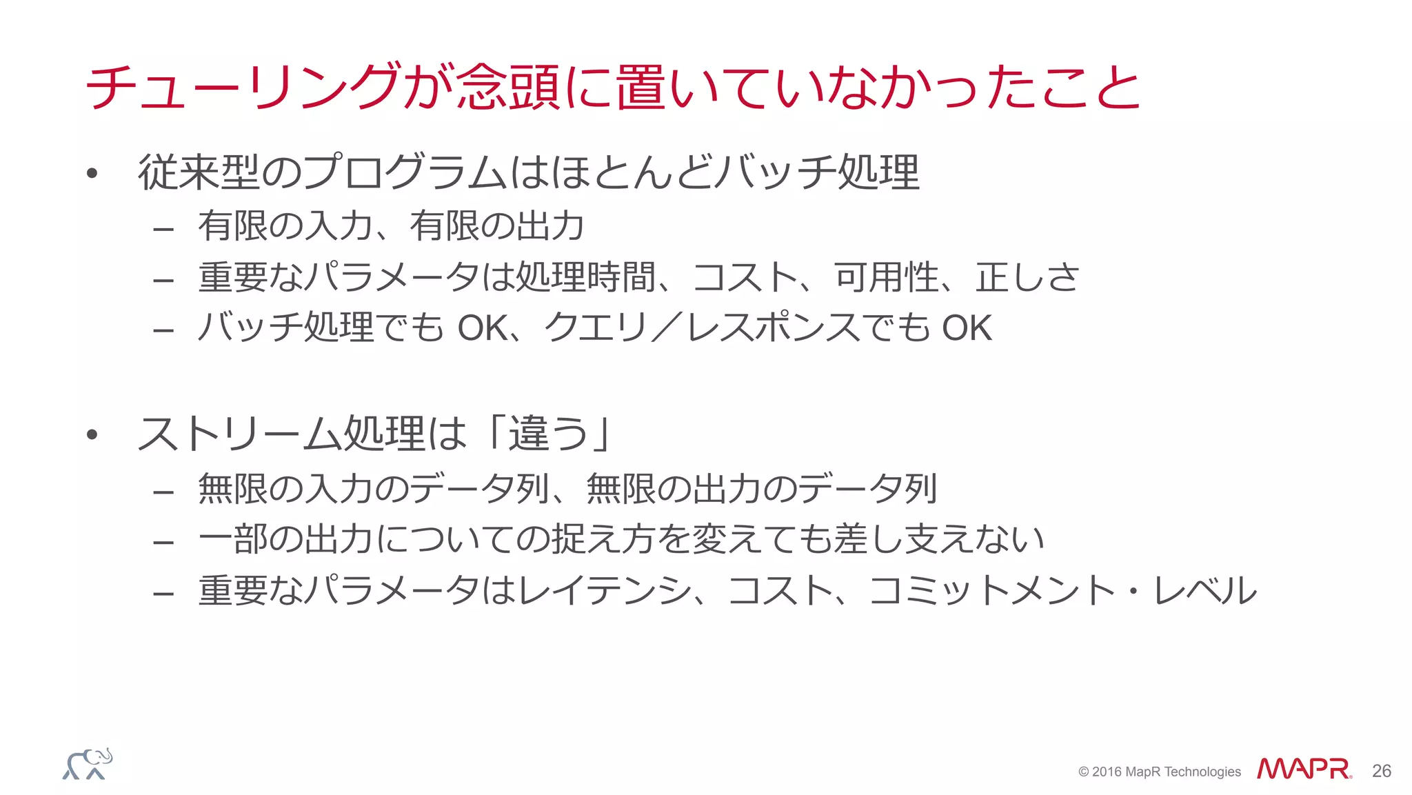 ®
© 2016 MapR Technologies 26
チューリングが念頭に置いていなかったこと
•  従来型のプログラムはほとんどバッチ処理
–  有限の⼊⼒、有限の出⼒
–  重要なパラメータは処理時間、コスト、可⽤性、正しさ
–  バッチ処理でも OK、クエリ／レスポンスでも OK
•  ストリーム処理は「違う」
–  無限の⼊⼒のデータ列、無限の出⼒のデータ列
–  ⼀部の出⼒についての捉え⽅を変えても差し⽀えない
–  重要なパラメータはレイテンシ、コスト、コミットメント・レベル
 