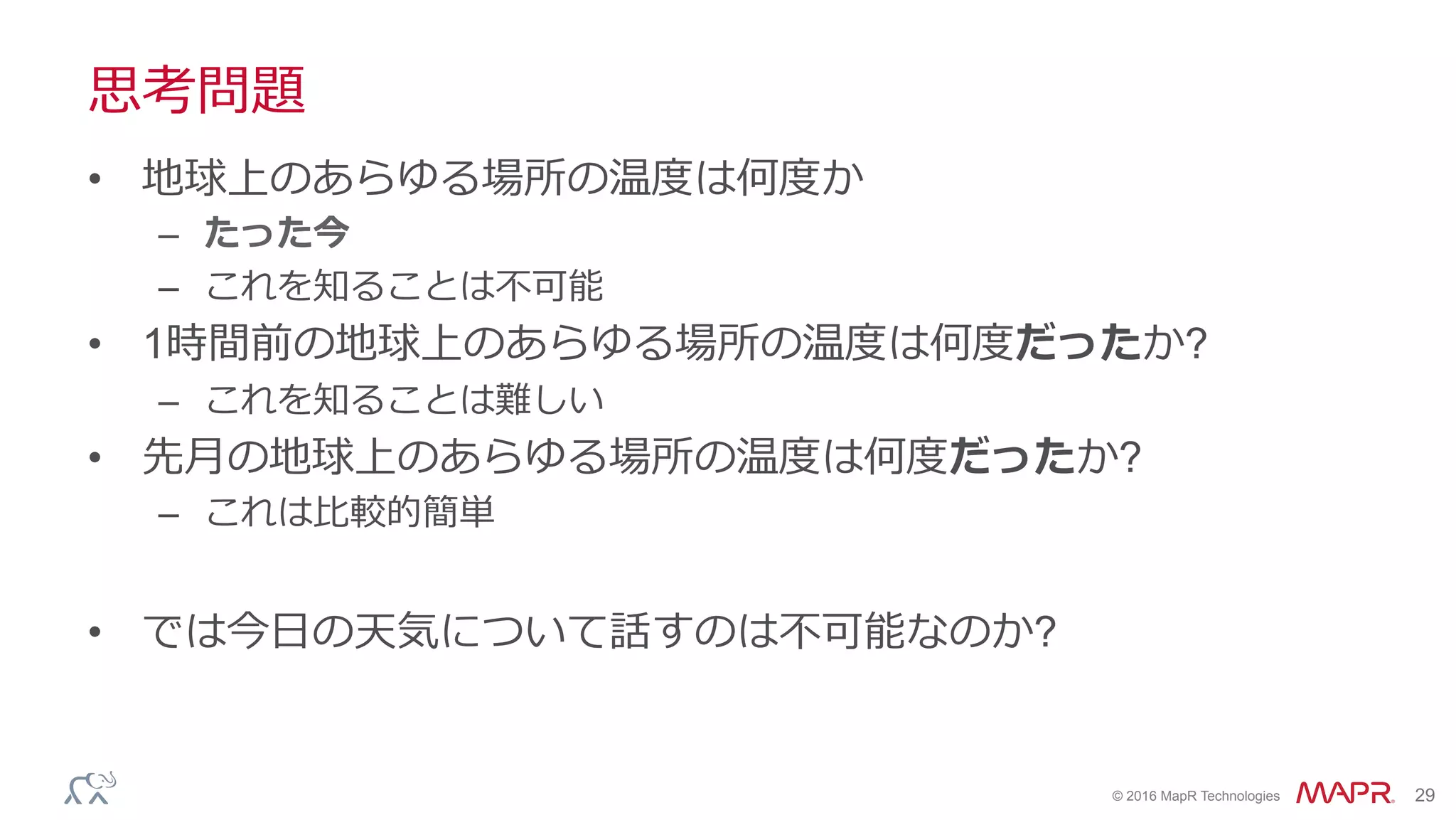 ®
© 2016 MapR Technologies 29
思考問題
•  地球上のあらゆる場所の温度は何度か
–  たった今
–  これを知ることは不可能
•  1時間前の地球上のあらゆる場所の温度は何度だったか?
–  これを知ることは難しい
•  先⽉の地球上のあらゆる場所の温度は何度だったか?
–  これは⽐較的簡単
•  では今⽇の天気について話すのは不可能なのか?
 