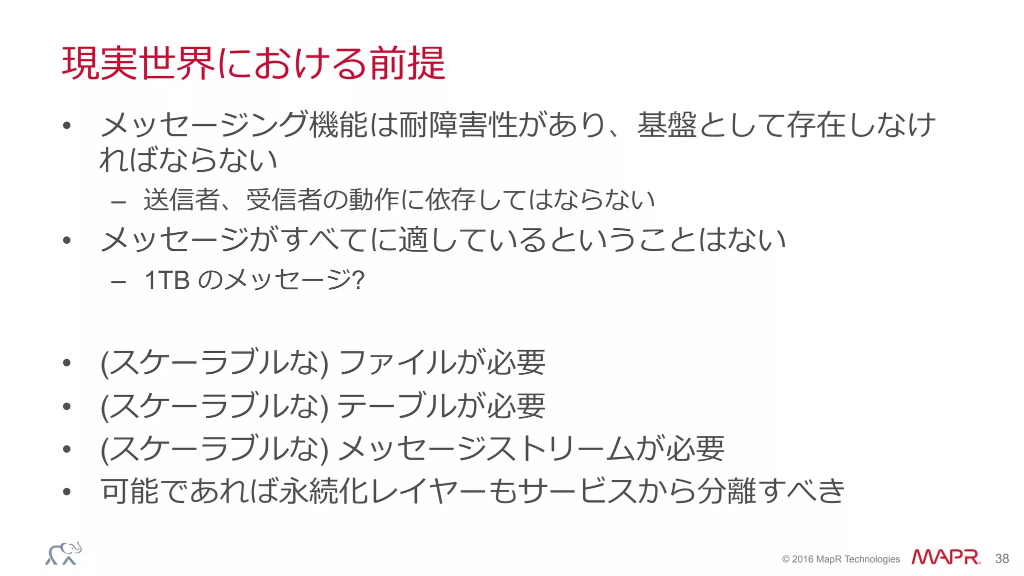 ®
© 2016 MapR Technologies 38
現実世界における前提
•  メッセージング機能は耐障害性があり、基盤として存在しなけ
ればならない
–  送信者、受信者の動作に依存してはならない
•  メッセージがすべてに適しているということはない
–  1TB のメッセージ?
•  (スケーラブルな) ファイルが必要
•  (スケーラブルな) テーブルが必要
•  (スケーラブルな) メッセージストリームが必要
•  可能であれば永続化レイヤーもサービスから分離すべき
 