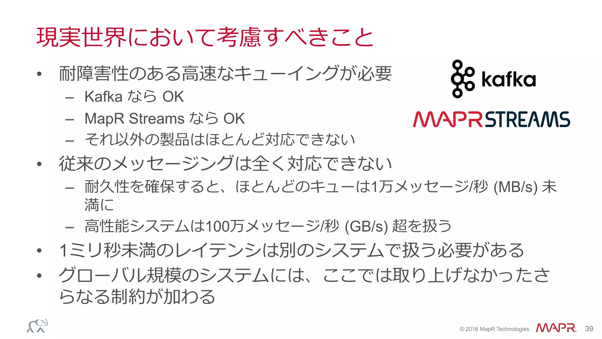 ®
© 2016 MapR Technologies 39
現実世界において考慮すべきこと
•  耐障害性のある⾼速なキューイングが必要
–  Kafka なら OK
–  MapR Streams なら OK
–  それ以外の製品はほとんど対応できない
•  従来のメッセージングは全く対応できない
–  耐久性を確保すると、ほとんどのキューは1万メッセージ/秒 (MB/s) 未
満に
–  ⾼性能システムは100万メッセージ/秒 (GB/s) 超を扱う
•  1ミリ秒未満のレイテンシは別のシステムで扱う必要がある
•  グローバル規模のシステムには、ここでは取り上げなかったさ
らなる制約が加わる
 