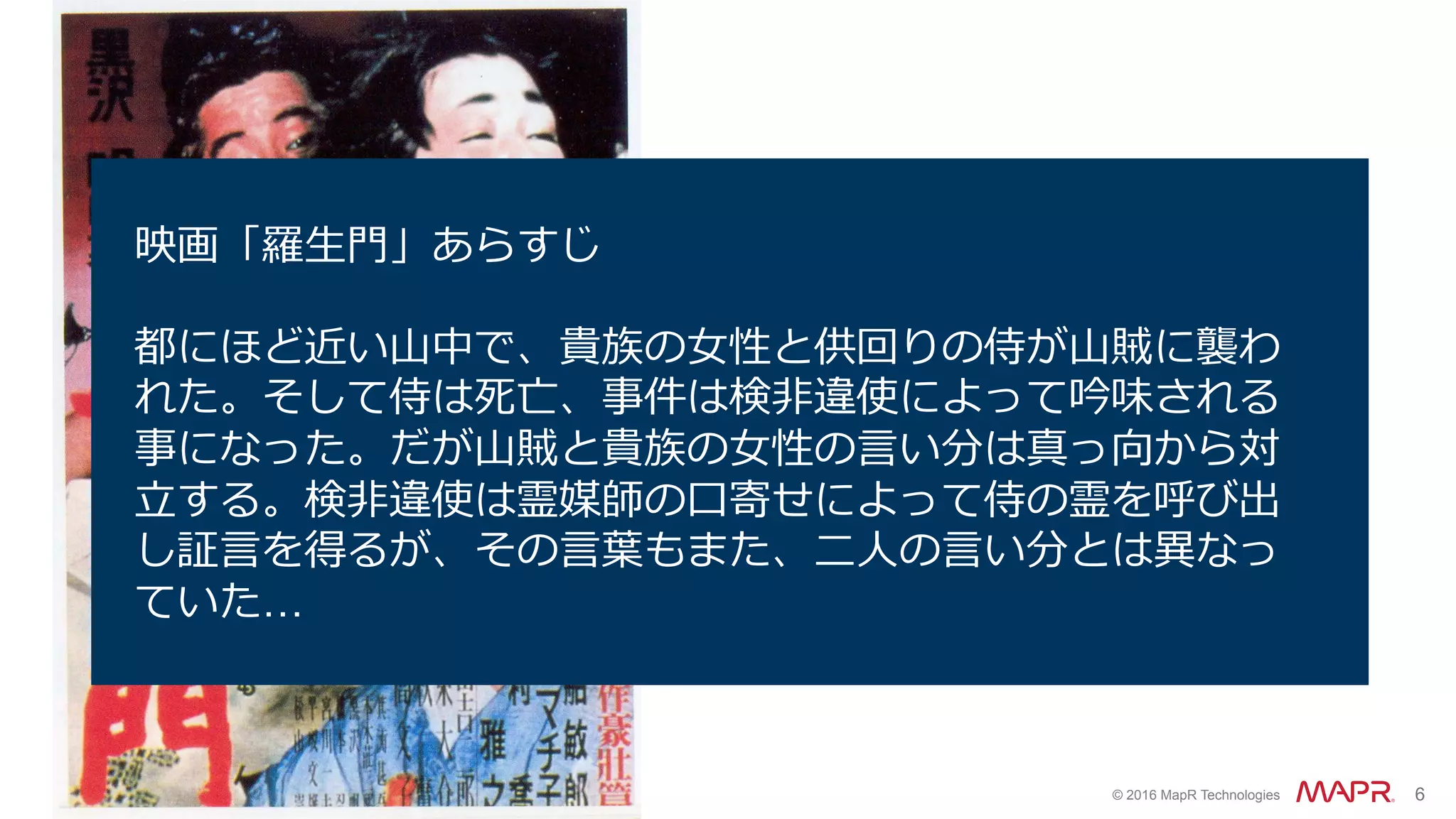 ®
© 2016 MapR Technologies 6
File upload
web service
Files
Thumbnail
extraction
Transcoding
uploads
thumbs
recodes
Files
映画「羅⽣⾨」あらすじ
都にほど近い⼭中で、貴族の⼥性と供回りの侍が⼭賊に襲わ
れた。そして侍は死亡、事件は検⾮違使によって吟味される
事になった。だが⼭賊と貴族の⼥性の⾔い分は真っ向から対
⽴する。検⾮違使は霊媒師の⼝寄せによって侍の霊を呼び出
し証⾔を得るが、その⾔葉もまた、⼆⼈の⾔い分とは異なっ
ていた…
 