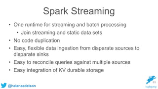 @helenaedelson
Spark Streaming
• One runtime for streaming and batch processing
• Join streaming and static data sets
• No...