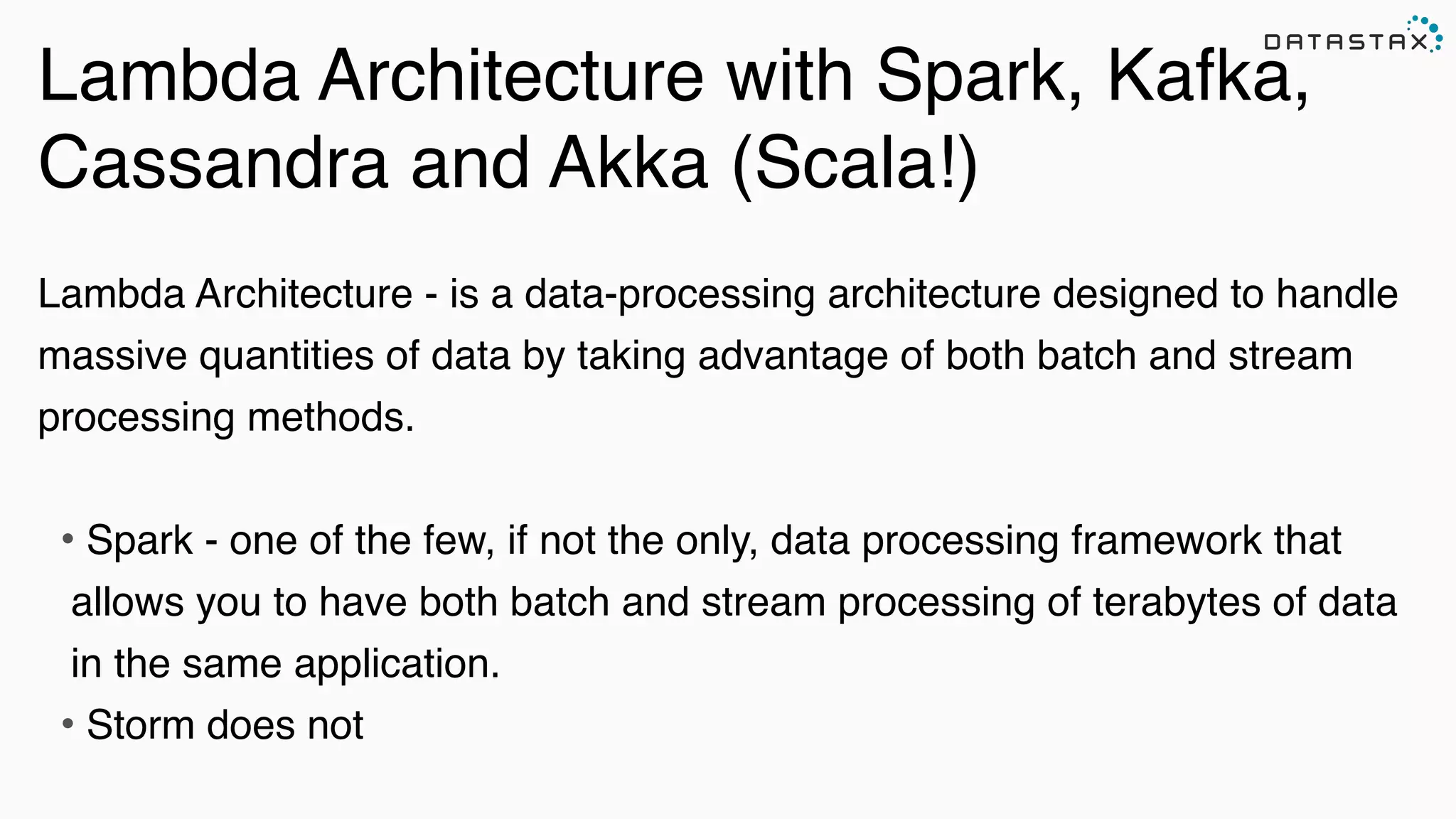 Lambda Architecture with Spark, Kafka,
Cassandra and Akka (Scala!)
!
Lambda Architecture - is a data-processing architecture designed to handle
massive quantities of data by taking advantage of both batch and stream
processing methods.!
!
• Spark - one of the few, if not the only, data processing framework that
allows you to have both batch and stream processing of terabytes of data
in the same application.!
• Storm does not!
 