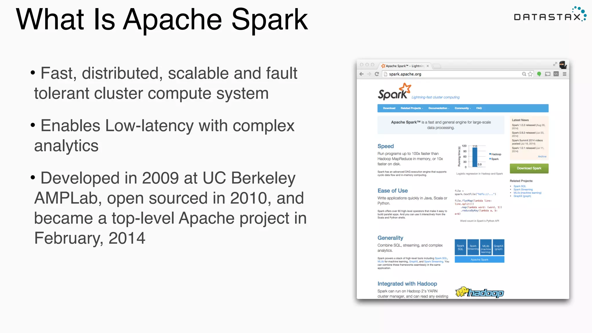 Analytic
Analytic
Search
• Fast, distributed, scalable and fault
tolerant cluster compute system!
• Enables Low-latency with complex
analytics!
• Developed in 2009 at UC Berkeley
AMPLab, open sourced in 2010, and
became a top-level Apache project in
February, 2014
What Is Apache Spark
 