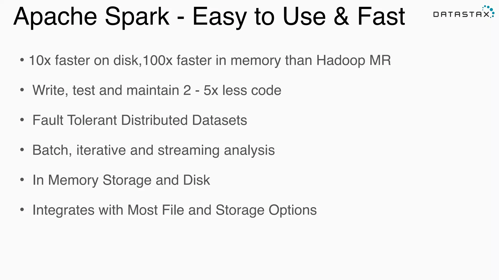 Apache Spark - Easy to Use & Fast
• 10x faster on disk,100x faster in memory than Hadoop MR!
• Write, test and maintain 2 - 5x less code!
• Fault Tolerant Distributed Datasets !
• Batch, iterative and streaming analysis!
• In Memory Storage and Disk !
• Integrates with Most File and Storage Options
Analytic
Analytic
Search
 
