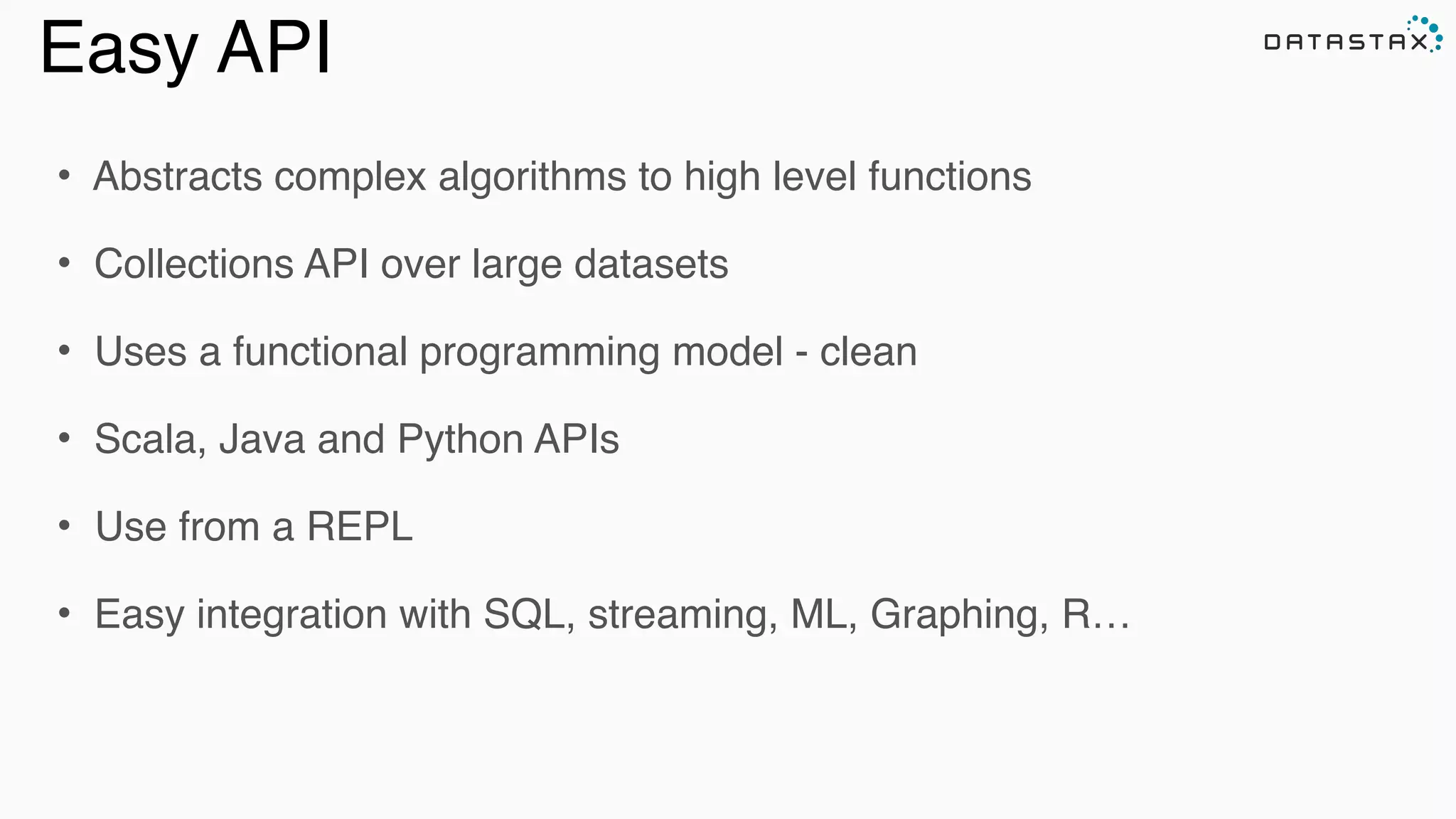 Easy API
• Abstracts complex algorithms to high level functions!
• Collections API over large datasets!
• Uses a functional programming model - clean !
• Scala, Java and Python APIs!
• Use from a REPL!
• Easy integration with SQL, streaming, ML, Graphing, R…
Analytic
Analytic
Search
 