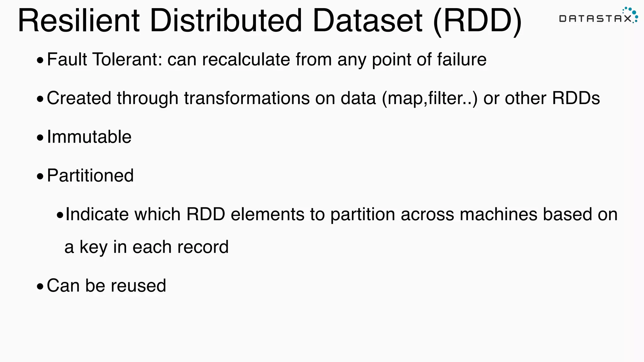 Resilient Distributed Dataset (RDD)
•Fault Tolerant: can recalculate from any point of failure!
•Created through transformations on data (map,filter..) or other RDDs !
•Immutable!
•Partitioned!
•Indicate which RDD elements to partition across machines based on
a key in each record!
•Can be reused
 