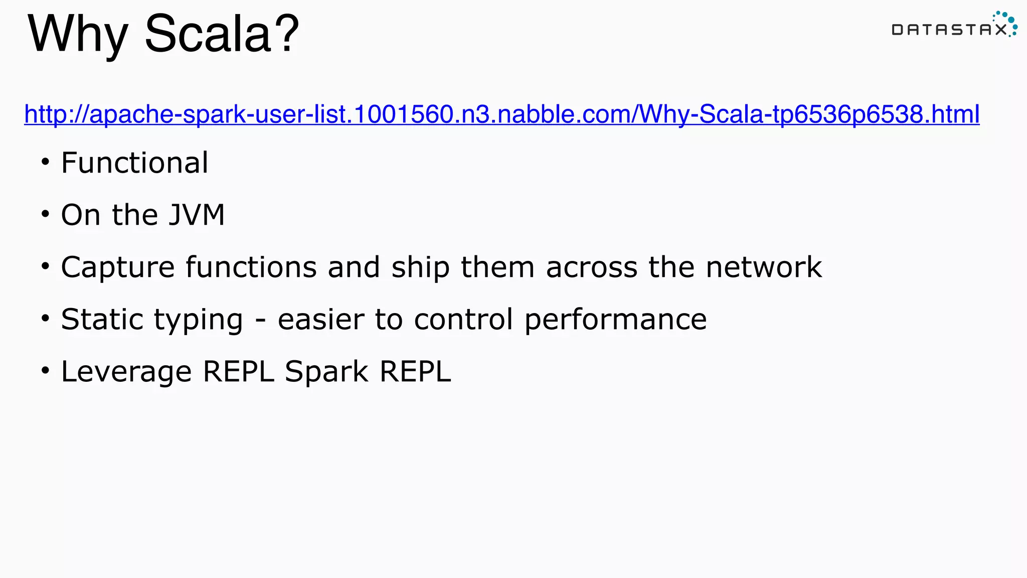 http://apache-spark-user-list.1001560.n3.nabble.com/Why-Scala-tp6536p6538.html!
• Functional
• On the JVM
• Capture functions and ship them across the network
• Static typing - easier to control performance
• Leverage REPL Spark REPL
Analytic
Analytic
Search
Why Scala?
 