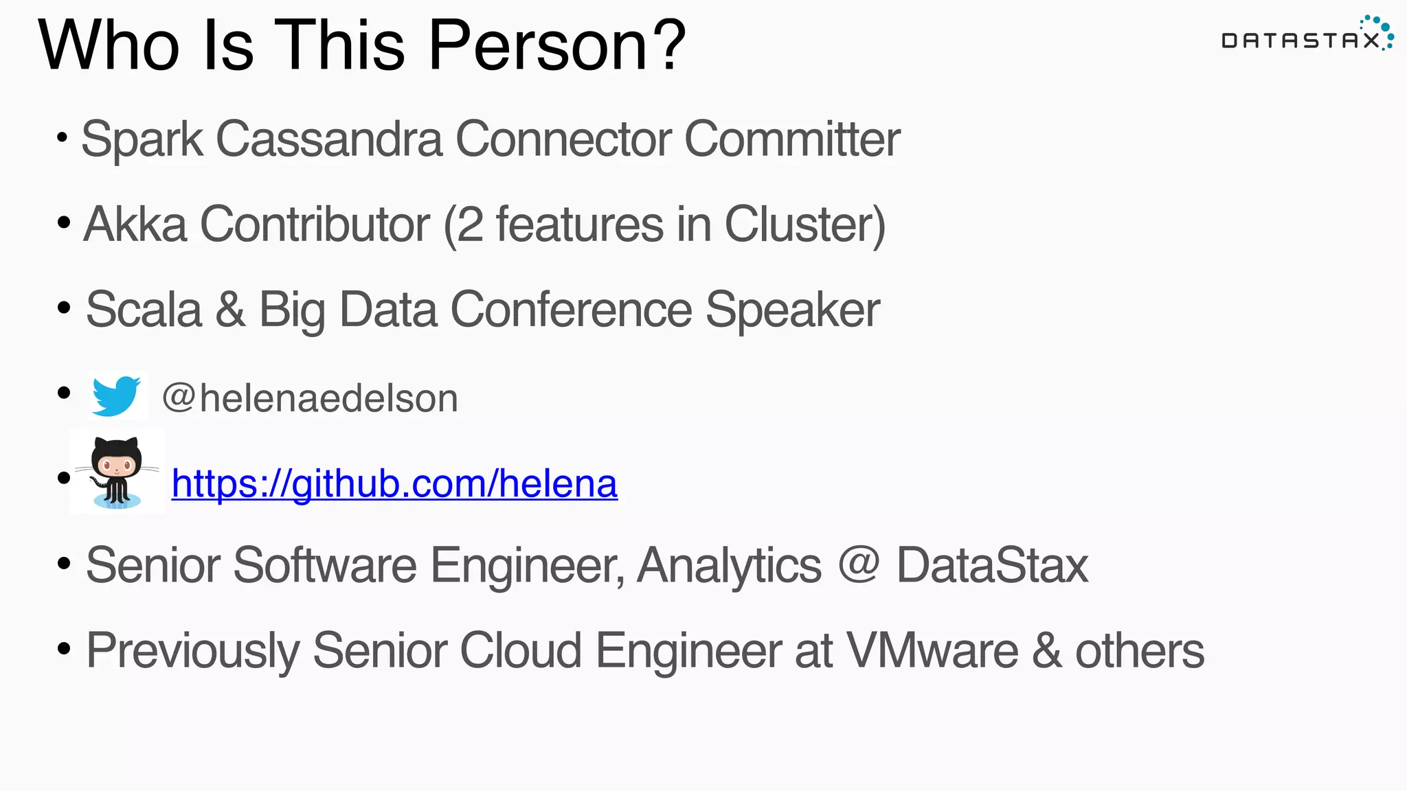 Who Is This Person?
• Spark Cassandra Connector Committer!
• Akka Contributor (2 features in Cluster)!
• Scala & Big Data Conference Speaker!
• @helenaedelson!
• https://github.com/helena !
• Senior Software Engineer, Analytics @ DataStax!
• Previously Senior Cloud Engineer at VMware & others
Analytic
Analytic
 