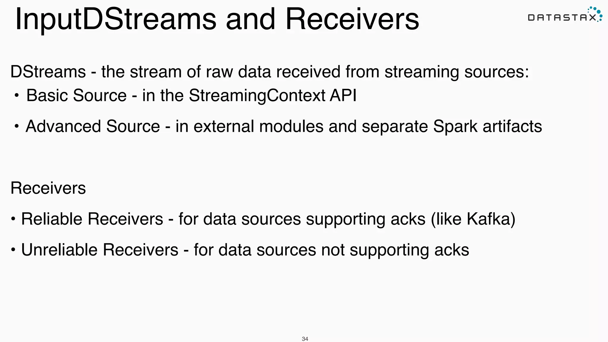 DStreams - the stream of raw data received from streaming sources:!
!•!Basic Source - in the StreamingContext API!
!•!Advanced Source - in external modules and separate Spark artifacts!
!
Receivers!
• Reliable Receivers - for data sources supporting acks (like Kafka)!
• Unreliable Receivers - for data sources not supporting acks!
34
InputDStreams and Receivers
 