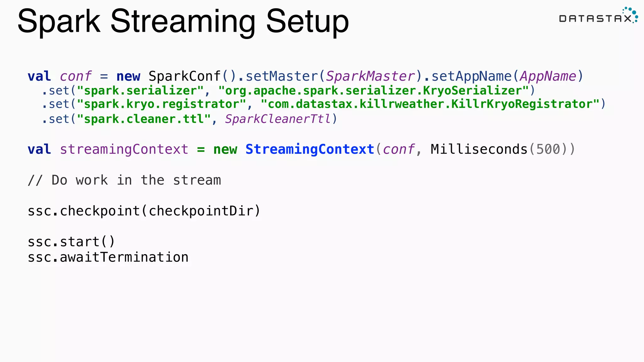 Spark Streaming Setup
val conf = new SparkConf().setMaster(SparkMaster).setAppName(AppName)
.set("spark.serializer", "org.apache.spark.serializer.KryoSerializer") 
.set("spark.kryo.registrator", "com.datastax.killrweather.KillrKryoRegistrator") 
.set("spark.cleaner.ttl", SparkCleanerTtl) 
val streamingContext = new StreamingContext(conf, Milliseconds(500))
!
// Do work in the stream
!
ssc.checkpoint(checkpointDir)
!
ssc.start()
ssc.awaitTermination
 