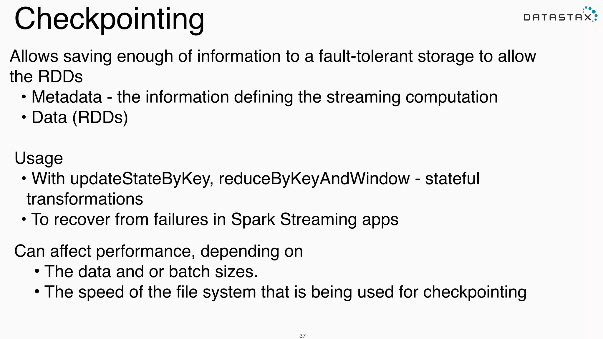 Allows saving enough of information to a fault-tolerant storage to allow
the RDDs !
• Metadata - the information deﬁning the streaming computation!
• Data (RDDs) !
!
Usage !
• With updateStateByKey, reduceByKeyAndWindow - stateful
transformations!
• To recover from failures in Spark Streaming apps !
!
Can affect performance, depending on!
• The data and or batch sizes. !
• The speed of the ﬁle system that is being used for checkpointing
37
Checkpointing
 