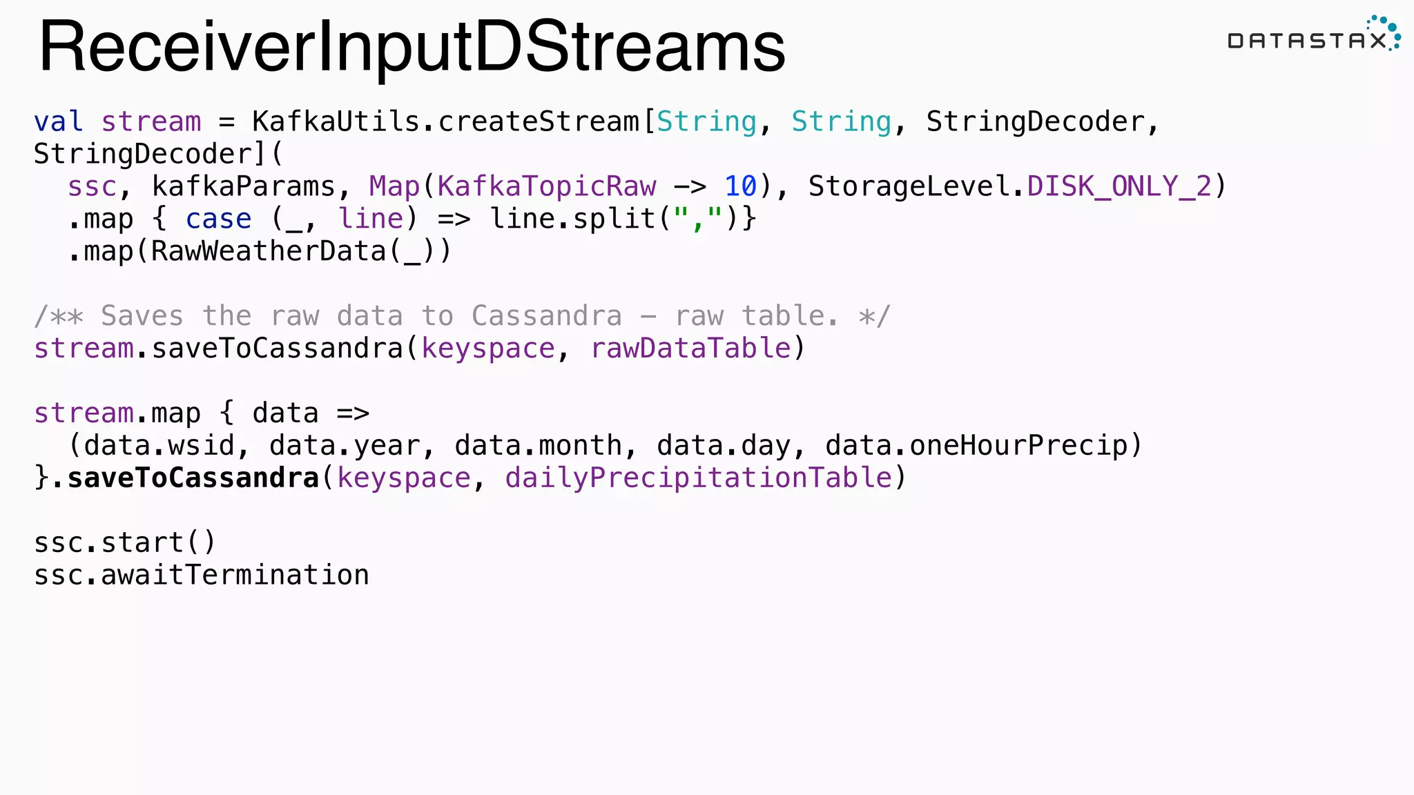 ReceiverInputDStreams
val stream = KafkaUtils.createStream[String, String, StringDecoder,
StringDecoder]( 
ssc, kafkaParams, Map(KafkaTopicRaw -> 10), StorageLevel.DISK_ONLY_2) 
.map { case (_, line) => line.split(",")} 
.map(RawWeatherData(_))
!
/** Saves the raw data to Cassandra - raw table. */ 
stream.saveToCassandra(keyspace, rawDataTable)
!
stream.map { data => 
(data.wsid, data.year, data.month, data.day, data.oneHourPrecip) 
}.saveToCassandra(keyspace, dailyPrecipitationTable)
ssc.start()
ssc.awaitTermination
Search
 