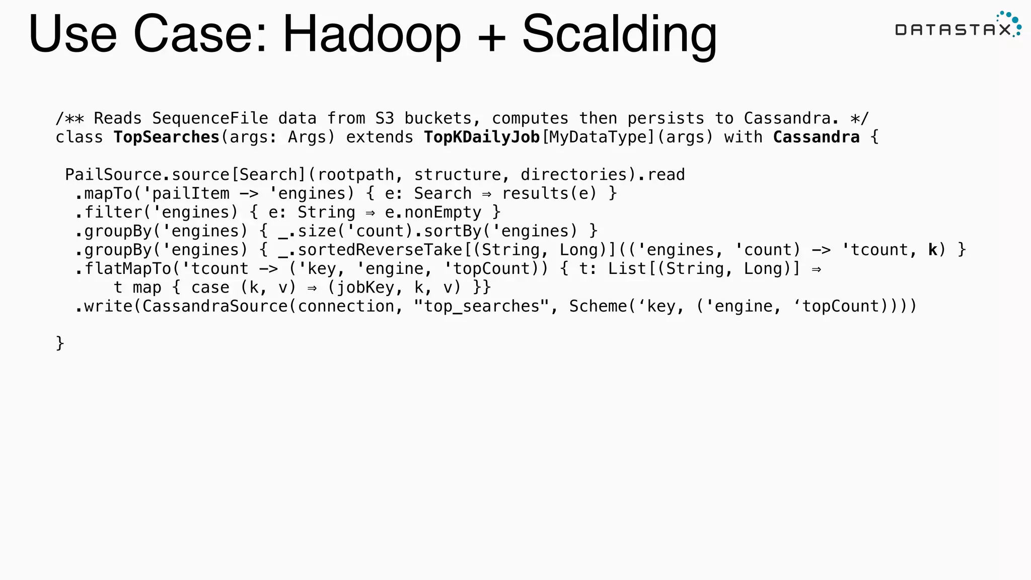 Analytic
Analytic
Search
Use Case: Hadoop + Scalding
/** Reads SequenceFile data from S3 buckets, computes then persists to Cassandra. */
class TopSearches(args: Args) extends TopKDailyJob[MyDataType](args) with Cassandra {
!
PailSource.source[Search](rootpath, structure, directories).read
.mapTo('pailItem -> 'engines) { e: Search ⇒ results(e) }
.filter('engines) { e: String ⇒ e.nonEmpty }
.groupBy('engines) { _.size('count).sortBy('engines) }
.groupBy('engines) { _.sortedReverseTake[(String, Long)](('engines, 'count) -> 'tcount, k) }
.flatMapTo('tcount -> ('key, 'engine, 'topCount)) { t: List[(String, Long)] ⇒
t map { case (k, v) ⇒ (jobKey, k, v) }}
.write(CassandraSource(connection, "top_searches", Scheme(‘key, ('engine, ‘topCount))))
!
}
 