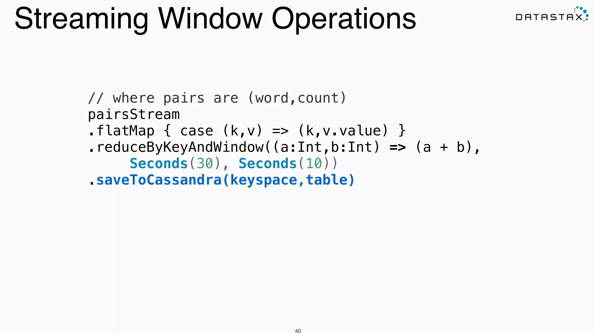 // where pairs are (word,count)
pairsStream
.flatMap { case (k,v) => (k,v.value) }
.reduceByKeyAndWindow((a:Int,b:Int) => (a + b),
Seconds(30), Seconds(10))
.saveToCassandra(keyspace,table)
40
Streaming Window Operations
 